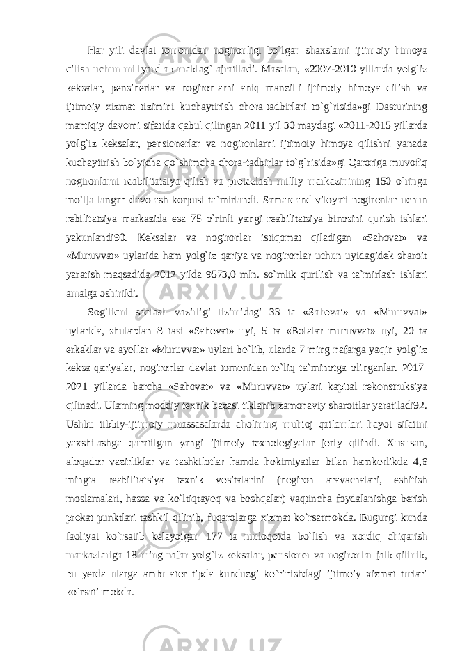 Har yili davlat tomonidan nogironligi bo`lgan shaxslarni ijtimoiy himoya qilish uchun millyardlab mablag` ajratiladi. Masalan, «2007-2010 yillarda yolg`iz keksalar, pensinerlar va nogironlarni aniq manzilli ijtimoiy himoya qilish va ijtimoiy xizmat tizimini kuchaytirish chora-tadbirlari to`g`risida»gi Dasturining mantiqiy davomi sifatida qabul qilingan 2011 yil 30 maydagi «2011-2015 yillarda yolg`iz keksalar, pensionerlar va nogironlarni ijtimoiy himoya qilishni yanada kuchaytirish bo`yicha qo`shimcha chora-tadbirlar to`g`risida»gi Qaroriga muvofiq nogironlarni reabilitatsiya qilish va protezlash milliy markazinining 150 o`ringa mo`ljallangan davolash korpusi ta`mirlandi. Samarqand viloyati nogironlar uchun rebilitatsiya markazida esa 75 o`rinli yangi reabilitatsiya binosini qurish ishlari yakunlandi90. Keksalar va nogironlar istiqomat qiladigan «Sahovat» va «Muruvvat» uylarida ham yolg`iz qariya va nogironlar uchun uyidagidek sharoit yaratish maqsadida 2012 yilda 9573,0 mln. so`mlik qurilish va ta`mirlash ishlari amalga oshirildi. Sog`liqni saqlash vazirligi tizimidagi 33 ta «Sahovat» va «Muruvvat» uylarida, shulardan 8 tasi «Sahovat» uyi, 5 ta «Bolalar muruvvat» uyi, 20 ta erkaklar va ayollar «Muruvvat» uylari bo`lib, ularda 7 ming nafarga yaqin yolg`iz keksa-qariyalar, nogironlar davlat tomonidan to`liq ta`minotga olinganlar. 2017- 2021 yillarda barcha «Sahovat» va «Muruvvat» uylari kapital rekonstruksiya qilinadi. Ularning moddiy texnik bazasi tiklanib zamonaviy sharoitlar yaratiladi92. Ushbu tibbiy-ijtimoiy muassasalarda aholining muhtoj qatlamlari hayot sifatini yaxshilashga qaratilgan yangi ijtimoiy texnologiyalar joriy qilindi. Xususan, aloqador vazirliklar va tashkilotlar hamda hokimiyatlar bilan hamkorlikda 4,6 mingta reabilitatsiya texnik vositalarini (nogiron aravachalari, eshitish moslamalari, hassa va ko`ltiqtayoq va boshqalar) vaqtincha foydalanishga berish prokat punktlari tashkil qilinib, fuqarolarga xizmat ko`rsatmokda. Bugungi kunda faoliyat ko`rsatib kelayotgan 177 ta muloqotda bo`lish va xordiq chiqarish markazlariga 18 ming nafar yolg`iz keksalar, pensioner va nogironlar jalb qilinib, bu yerda ularga ambulator tipda kunduzgi ko`rinishdagi ijtimoiy xizmat turlari ko`rsatilmokda. 