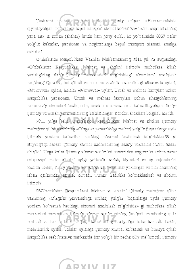 Toshkent shahrida tajriba tariqasida joriy etilgan «Harakatlanishda qiynalayotgan fuqarolarga bepul transport xizmat ko`rsatish» tizimi respublikaning yana 192 ta tuman (shahar) larida ham joriy etilib, bu yo`nalishda 8057 nafar yolg`iz keksalar, pensioner va nogironlarga bepul transport xizmati amalga oshirildi. O`zbekiston Respublikasi Vazirlar Mahkamasining 2011 yil 23 avgustdagi «O`zbekiston Respublikasi Mehnat va aholini ijtimoiy muhofaza kilish vazirligining tibbiy-ijtimoiy muassasalari to`g`risidagi nizomlarni tasdiqlash haqida»gi Qarori qabul qilindi va bu bilan vazirlik tasarrufidagi «Saxovat» uylari, «Muruvvat» uylari, bolalar «Muruvvat» uylari, Urush va mehnat faxriylari uchun Respublika pansionati, Urush va mehnat faxriylari uchun sihatgohlarning namunaviy nizomlari tasdiqlanib, mazkur muassasalarda ko`rsatilayotgan tibbiy- ijtimoiy va maishiy xizmatlarning kafolatlangan standart shakllari belgilab berildi. 2011 yilga kelib O`zbekiston Respublikasi Mehnat va aholini ijtimoiy muhofaza qilish vazirining «O`zgalar parvarishiga muhtoj yolg`iz fuqarolarga uyda ijtimoiy yordam ko`rsatish haqidagi nizomni tasdiqlash to`g`risida»93 gi Buyrug`iga asosan ijtimoiy xizmat xodimlarining asosiy vazifalari tizimi ishlab chiqildi. Unga ko`ra ijtimoiy xizmat xodimlari tomonidan nogironlar uchun zarur oziq-ovqat mahsulotlarini uyiga yetkazib berish, kiyimlari va uy anjomlarini tozalab berish, tibbiy yordam ko`rsatish kabi vazifalar yuklangan va ular aholining ishsiz qatlamidan saralab olinadi. Tuman badlikka ko`maklashish va aholini ijtimoiy 93O`zbekiston Respublikasi Mehnat va aholini ijtimoiy muhofaza qilish vazirining «O`zgalar parvarishiga muhtoj yolg`iz fuqarolarga uyda ijtimoiy yordam ko`rsatish haqidagi nizomni tasdiqlash to`g`risida» gi muhofaza qilish markazlari tomonidan ijtimoiy xizmat xodimlarining faoliyati monitoring qilib boriladi va har haftalik natijaga ko`ra uning faoliyatiga baho beriladi. Lekin, mehribonlik uylari, bolalar uylariga ijtimoiy xizmat ko`rsatish va himoya qilish Respublika reabilitatsiya markazida bor-yo`g`i bir necha oliy ma`lumotli ijtimoiy 