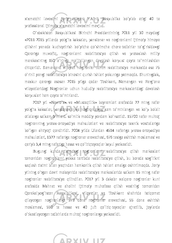 xizmatchi lavozimi joriy etilgan. YA`ni, Respublika bo`ylab atigi 40 ta professional ijtimoiy xizmatchi lavozimi mavjud. O`zbekiston Respublikasi Birinchi Prezidentininig 2011 yil 30 maydagi «2011-2015 yillarda yolg`iz keksalar, pensioner va nogironlarni ijtimoiy himoya qilishni yanada kuchaytirish bo`yicha qo`shimcha chora-tadbirlar to`g`risida»gi Qaroriga muvofiq, nogironlarni reabilitatsiya qilish va protezlash milliy marakazining 150 o`ringa mo`ljallangan davolash korpusi qayta ta`mirlashdan chiqarildi. Samarqand viloyati nogironlar uchun reabilitatsiya markazida esa 75 o`rinli yangi reabilitatsiya binosini qurish ishlari yakuniga yetmoqda. Shuningdek, mazkur qarorga asosan 2015 yilga qadar Toshkent, Namangan va Farg`ona viloyatlaridagi Nogironlar uchun hududiy reabilitatsiya markazlaridagi davolash korpuslari ham qayta ta`mirlandi. 2012 yil «Navro`z» va «Mustaqillik» bayramlari arafasida 22 ming nafar yolg`iz keksalar, pensionerlar va nogironlarga, kam ta`minlangan va ko`p bolali oilalarga salkam 3 mlard. so`mlik moddiy yordam ko`rsatildi. 15700 nafar muhtoj nogironning protez-ortopediya mahsulotlari va reabilitatsiya texnik vositalariga bo`lgan ehtiyoji qondirildi. 2004 yilda Ulardan 4594 nafariga protez-ortopediya mahsulotlari, 1322 nafariga nogironar aravachasi, 676 tasiga eshitish moslamasi va qariyb 3,4 ming nafariga hassa va qo`ltiqtayoqlar bepul yetkazildi. Bugungi kunda tizimdagi nogironlarni reabilitatsiya qilish markazlari tomonidan nogironlarni yakka tartibda reabilitatsiya qilish, bu borada sog`likni saqlash tizimi bilan yaqindan hamkorlik qilish ishlari amalga oshirilmoqda. Joriy yilning o`tgan davri mobaynida reabilitatsiya markazlarida salkam 15 ming nafar nogironlar reabilitatsiya qilindilar. 2012 yil 3 dekabr xalqaro nogironlar kuni arafasida Mehnat va aholini ijtimoiy muhofaza qilish vazirligi tomonidan Qorakalpog`iston Respublikasi, viloyatlar va Toshkent shahrida istiqomat qilayotgan nogironlarga 579 dona nogironlar aravachasi, 55 dona eshitish moslamasi, 550 ta hassa va 40 juft qo`ltiq-tayoqlar ajratilib, joylarda o`tkazilayotgan tadbirlarda muhtoj nogironlarga yetkazildi. 