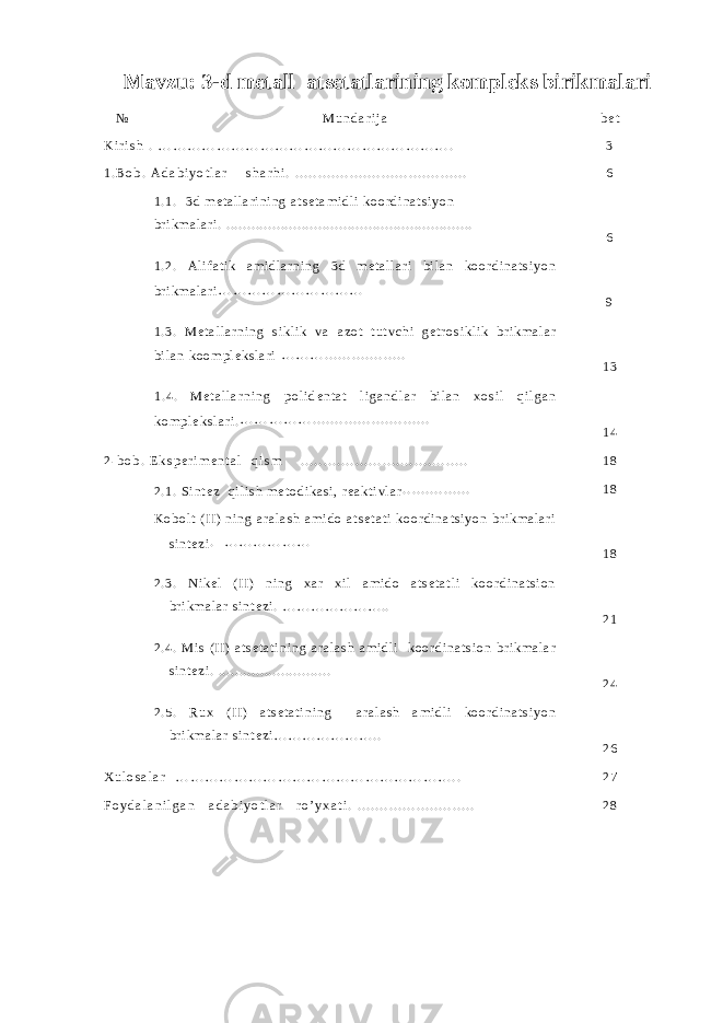 Mavzu: 3-d metall atsetatlarining kompleks birikmalari № M u n d a r i j a b e t K i r i s h . … … … … … … … … … … … … … … … … … … … … . 3 1 . B o b . A d a b i y o t l a r s h a r h i . . . . . . . . . . . . . . . . . . . . . . . . . . . . . . . . . . . . . . . 6 1 . 1 . 3 d m e t a l l a r i n i n g a t s e t a m i d l i k o o r d i n a t s i y o n b r i k m a l a r i . . . . . . . . . . . . . . . . . . . . . . . . . . . . . . . . . . . . . . . . . . . . . . . . . . . . . . . . . . . . 6 1 . 2 . A l i f a t i k a m i d l a r n i n g 3 d m e t a l l a r i b i l a n k o o r d i n a t s i y o n b r i k m a l a r i … … … … … … … … … … 9 1 . 3 . M e t a l l a r n i n g s i k l i k v a a z o t t u t v c h i g e t r o s i k l i k b r i k m a l a r b i l a n k o o m p l e k s l a r i … … … . . . . . . . . . . . . . . . . . . 1 3 1 . 4 . M е t a l l a r n i n g p o l i d е n t a t l i g a n d l a r b i l a n x o s i l q i l g a n k o m p l е k s l a r i . … … … … … . . . . . . . . . . . . . . . . . . . . . . . . . . 1 4 2 - b o b . E k s p e r i m e n t a l q i s m . . . . . . . . . . . . . . . . . . . . . . . . . . . . . . . . . . . . . 1 8 2 . 1 . S i n t e z q i l i s h m e t o d i k a s i , r e a k t i v l a r . . . . . . . . . . . . . . . 1 8 K o b o l t ( I I ) n i n g a r a l a s h a m i d o a t s e t a t i k o o r d i n a t s i y o n b r i k m a l a r i s i n t e z i . … … … … … … 1 8 2 . 3 . N i k e l ( I I ) n i n g x a r x i l a m i d o a t s e t a t l i k o o r d i n a t s i o n b r i k m a l a r s i n t e z i . … … … … … … … . . 2 1 2 . 4 . M i s ( I I ) a t s e t a t i n i n g a r a l a s h a m i d l i k o o r d i n a t s i o n b r i k m a l a r s i n t e z i . . . . . . . . . . . . . . . . . . . . . . . . . . . . 2 4 2 . 5 . R u x ( I I ) a t s e t a t i n i n g a r a l a s h a m i d l i k o o r d i n a t s i y o n b r i k m a l a r s i n t e z i … … … … … … … . . 2 6 X u l o s a l a r … … … … … … … … … … … … … … … … … … … . . 2 7 F o y d a l a n i l g a n a d a b i y o t l a r r o ’ y x a t i . . . . . . . . . . . . . . . . . . . . . . . . . . . 2 8 