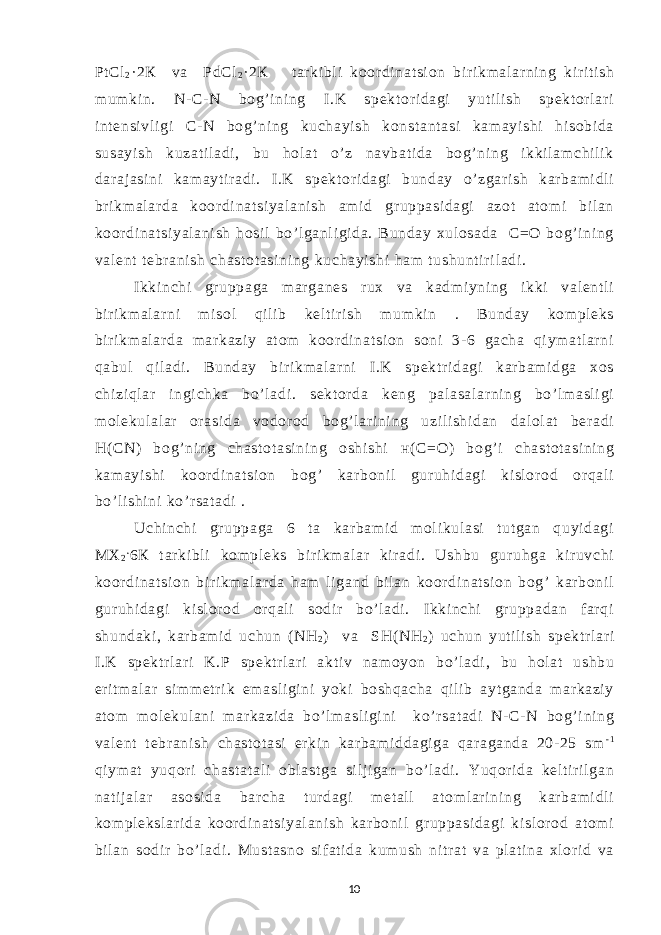 Р t Cl 2 ·2 К va Р dCl 2 · 2 К t ar ki bl i koor di nat si on bir i km al ar ni ng kir i t i sh m um ki n. N- C- N bog’ i ni ng I .K spekt or i dagi yut i l i sh spekt or l ari i nt ensi vl i gi C- N bog’ ni ng kuchayi sh konst ant asi kam ayi shi hi sobi da susayi sh kuzat i l adi , bu hol at o’ z navbat i da bog’ ni ng i kki l am chi l i k dar aj asi ni kam ayt i r adi . I.K spekt or i dagi bunday o’ zgar i sh kar bam i dl i br i km al ar da koor di nat si yal ani sh am i d gr uppasi dagi azot at om i bi l an koor di nat si yal ani sh hosi l bo’ l ganl i gi da. Bunday xul osada C=O bog’ i ni ng val ent t ebr ani sh chast ot asi ni ng kuchayi shi ham t ushunt i r i l adi . Ikki nchi gr uppaga m ar ganes r ux va kadm i yni ng i kki val ent l i bir i km al ar ni m i sol qi l i b kel t ir i sh m um ki n . Bunday kom pl eks bir i km al ar da m ar kazi y at om koor di nat si on soni 3- 6 gacha qi ym at l ar ni qabul qi l adi . Bunday bi r i km al ar ni I .K spekt r i dagi kar bam i dga xos chi zi ql ar i ngi chka bo’ l adi . sekt or da keng pal asal ar ni ng bo’ l m asl i gi m ol ekul al ar or asi da vodor od bog’l ar i ni ng uzi li shi dan dal ol at ber adi H( CN) bog’ ni ng chast ot asi ni ng oshi shi н ( C=O) bog’ i chast ot asi ni ng kam ayi shi koor di nat si on bog’ kar boni l gur uhi dagi ki sl or od or qal i bo’ l i shi ni ko’ r sat adi . Uchi nchi gr uppaga 6 t a kar bam i d m ol i kul asi tut gan quyi dagi МХ 2 . 6 К t ar ki bl i kom pl eks bir i km al ar kir adi . Ushbu gur uhga kir uvchi koor di nat si on bir i km al ar da ham l i gand bi l an koor di nat si on bog’ kar boni l gur uhi dagi ki sl or od or qal i sodi r bo’ l adi . I kki nchi gr uppadan f ar qi shundaki , kar bam i d uchun (NH 2 ) va SH( NH 2 ) uchun yut i l i sh spekt r l ar i I.K spekt r l ar i K.P spekt r l ar i akt i v nam oyon bo’l adi , bu hol at ushbu eri t m al ar si m m et r i k em asl i gi ni yoki boshqacha qi l i b ayt ganda m ar kazi y at om m ol ekul ani m ar kazi da bo’ l m asl i gi ni ko’ r sat adi N- C- N bog’ i ni ng val ent t ebr ani sh chast ot asi er ki n kar bam i ddagi ga qar aganda 20- 25 sm - 1 qi ym at yuqor i chast at al i obl ast ga si l j i gan bo’ l adi . Yuqor i da kel t i r i l gan nat i j al ar asosi da bar cha t ur dagi m et al l at om l ar i ni ng kar bam i dl i kom pl eksl ar i da koor di nat si yal ani sh kar boni l gr uppasi dagi ki sl or od at om i bi l an sodi r bo’ l adi . Must asno si f at i da kum ush ni t r at va pl at i na xl or i d va 10 