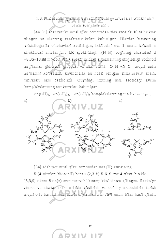 1.3. Met al l arni ng si kl i k va azot tut vchi get erosi kl i k bi ri km al ar bi l an kom pl eksl ari . [ 44- 53] adabi yot l ar m ual l if l ar i t om oni dan shi x asosi da 10 t a br i km a ol i ngan va ul ar ni ng xar akt er i st i kal ar i kel t i r il gan. Ul ar dan bi t t asi ni ng kr i st al l ogr af i k o’l chovl ar i kel t i r i l gan, i kkit asi ni esa 1 m ar t a kr i st al l n st r ukt ur asi ani ql angan. I .K spekt r i dagi n( N–H) bog’ ni ng chast ot asi d = 8.33–10.88 m i / dol i PMR spekt r l ar i dagi si gnal l ar ni ng si ngl et l i gi vodor od bog’ l ani sh gi dr oksi l gr uppasi va azot at om i O–H ⋅⋅ ⋅ N=C or qal i sodi r bo’ l i shi ni ko’r sat adi , keyi nchal i k bu hol at r ent gen st r ukt ur avi y anal i z nat i j al ari ham t asdi ql adi . Quyi dagi r uxni ng shi f asosi dagi ayri m kom pl eksl ar i ni ng st r ukt ur al ar i kel t i ri l gan. Z n( CH) 2 , Zn( CH 2 ) 2 , Zn( CH 3 ) 3 kom pl eksl ar i ni ng t uzi l i shi keltirilgan . а) б) в) [ 54] adabi yot m ual li f l ar i t om oni dan mi s (I I) aset at ni ng 5’( 4- ni t of eni l di ozeni l ) - benzo- (2,3- b) - 5- R- S- aza- 4- okso–bi si kl o [3,3,0] - okt an- 8- on( a) azot t ut uvchi koom pl eksi si nt ez qi l i ngan. Reaksi ya et anol va at set oni t r i l m uhi t i da qi zdir i sh va doi m i y ar al asht i r i b t ur i sh or qal i ol i b bor i l adi nat i j ada ( a- a’ ) bir i km al ar 75% unum bi l an hosi l qil adi . 12 