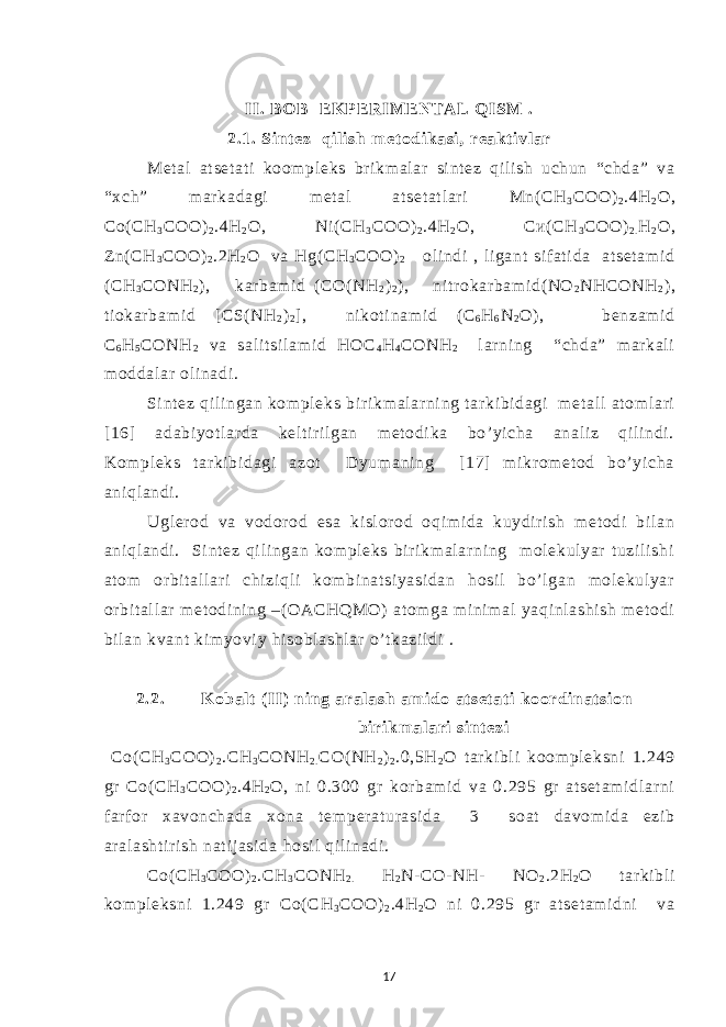 II. BO B EKP ERIME NTAL Q ISM . 2.1. Sint ez qi l i sh m et odi kasi , reakt i vl ar Met al at set at i koom pl eks br i km al ar si nt ez qi l i sh uchun “chda” va “xch” m ar kadagi m et al at set at l ar i Mn( СН 3 СОО) 2 .4Н 2 О, Со( СН 3 СОО) 2 .4Н 2 О, Ni( СН 3 СОО) 2 .4Н 2 О, Си( СН 3 СОО) 2 . Н 2 О, Zn( СН 3 СОО) 2 .2Н 2 О va Нg( СН 3 СОО) 2 ol i ndi , li gant si f at i da at set am i d ( СН 3 СОNH 2 ) , kar bam i d ( СО( NH 2 ) 2 ), ni t r okar bam i d( NO 2 NHCONH 2 ) , t i okar bam i d [ CS( NH 2 ) 2 ] , ni kot i nam i d ( С 6 Н 6 N 2 O) , benzam i d С 6 Н 5 СОNH 2 va sal i t si l am i d НОС 4 Н 4 СОNН 2 l ar ni ng “chda” m ar kal i m oddal ar ol i nadi . Si nt ez qi l i ngan kom pl eks b i r i km al ar ni ng t ar ki bi dagi m et al l at om l ar i [16] adabi yot l ar da kel t ir i l gan m et odi ka bo’ yi cha anal i z qi li ndi . Kom pl eks t ar ki bi dagi azot Dyum ani ng [ 17] m i kr om et od bo’ yi cha ani ql andi . Ugl er od va vodor od esa ki sl or od oqi m i da kuydir i sh m et odi bi l an ani ql andi . Si nt ez qi l i ngan kom pl eks bir i km al ar ni ng m ol ekul yar t uzi l i shi at om or bi t al l ar i chi zi ql i kom bi nat si yasi dan hosi l bo’ l gan m ol ekul yar or bi t al l ar m et odi ni ng –( OACHQMO) at om ga m i ni m al yaqi nl ashi sh m et odi bi l an kvant ki m yovi y hi sobl ashl ar o’ t kazi l di . 2.2. K ob a lt ( II) ni ng aral ash am i do at set at i koordi nat si on b i ri km al ari si nt ezi Со( СН 3 СОО) 2 .СН 3 СОNH 2 . СO( NH 2 ) 2 .0,5H 2 O t ar ki bl i koom pl eksni 1.249 gr Со( СН 3 СОО) 2 .4Н 2 О, ni 0.300 gr kor bam i d va 0.295 gr at set am i dl ar ni f ar f or xavonchada xona t em p e r at ur asi da 3 soat davom i da ezi b ar al asht i r i sh nat i j asi da h osi l qi l i nadi . Со( СН 3 СОО) 2 .СН 3 СОNH 2 . Н 2 N- CO- NH- NO 2 .2H 2 O t ar ki bl i kom pl eksni 1.249 gr Со( СН 3 СОО) 2 .4Н 2 О ni 0.295 gr at set am i dni va 17 