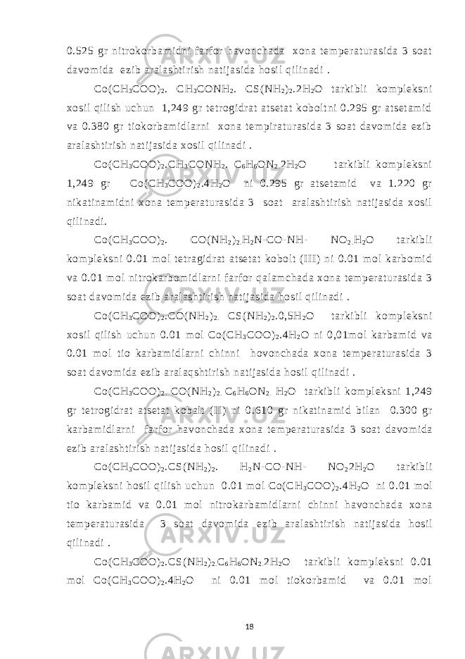 0.525 gr ni t r okor bam i dni f arf or havonchada xona t em per at ur asi da 3 soat davom i da ezi b ar al asht i r i sh nat ij asi da hosi l qi l i nadi . Со( СН 3 СОО) 2 . СН 3 СОNH 2 . СS( NH 2 ) 2 .2H 2 O t ar ki bl i kom pl eksni xosi l qi l i sh uchun 1,249 gr t et r ogi dr at at set at kobol t ni 0.295 gr at set am i d va 0.380 gr t i okor bam i dl ar ni xona t em pir at ur asi da 3 soat davom i da ezi b ar al asht i r i sh nat i j asi da xosi l qi l i nadi . Co( СН 3 СОО) 2 .СН 3 СОNH 2 . С 6 Н 6 ОN 2 . 2H 2 O t ar ki bl i kom pl eksni 1,249 gr Со( СН 3 СОО) 2 .4Н 2 О ni 0.295 gr at set am i d va 1.220 gr ni kat i nam i dni xona t em per at ur asi da 3 soat ar al asht i r i sh nat i j asi da xosi l qi l i nadi . Co( СН 3 СОО) 2 . СО( NH 2 ) 2 . Н 2 N- CO- NH- NO 2 . H 2 O t ar ki bl i kom pl eksni 0.01 m ol t etr agi dr at at set at kobolt (I II ) ni 0.01 m ol kar bom i d va 0.01 m ol ni tr okar bom i dl ar ni f arf or qal am chada xona t em per at ur asi da 3 soat davom i da ezi b ar al asht i r i sh nat i j asi da hosi l qi l i nadi . Co( СН 3 СОО) 2 .СО( NH 2 ) 2 . СS( NH 2 ) 2 .0,5Н 2 O t ar ki bl i kom pl eksni xosi l qil i sh uchun 0.01 mol Со( СН 3 СОО) 2 .4Н 2 О ni 0,01m ol kar bam i d va 0.01 m ol ti o kar bam i dl ar ni chi nni hovonchada xona t em per at ur asi da 3 soat davom i da ezi b ar al aqsht i r i sh nat i j asi da hosi l qi l i nadi . Co ( СН 3 СОО) 2 . СО( NH 2 ) 2 . С 6 Н 6 О N 2 . H 2 O t ar ki bl i kom pl eksni 1,249 gr t et r ogi dr at at set at kobal t ( II ) ni 0.610 gr ni kat i nam i d bi l an 0.300 gr kar bam i dl ar ni f arf or havonchada xona t em per at ur asi da 3 soat davom i da ezi b ar al asht i r i sh nat i j asi da hosi l qi l i nadi . Co ( СН 3 СОО) 2 .С S ( NH 2 ) 2 . Н 2 N - CO - NH - NO 2 2 H 2 O t ar ki bl i kom pl eksni hosi l qi l i sh uchun 0.01 m ol Со( СН 3 СОО) 2 .4Н 2 О ni 0.01 m ol t i o kar bam i d va 0.01 m ol ni t r okar bam i dl ar ni chi nni havonchada xona t em per at ur asi da 3 soat davom i da ezi b ar al asht i r i sh nat i j asi da hosi l qi l i nadi . Co( СН 3 СОО) 2 .СS( NH 2 ) 2 . С 6 Н 6 ОN 2 . 2H 2 O t ar ki bl i kom pl eksni 0.01 m ol Со( СН 3 СОО) 2 .4Н 2 О ni 0.01 m ol ti okor bam i d va 0.01 m ol 18 