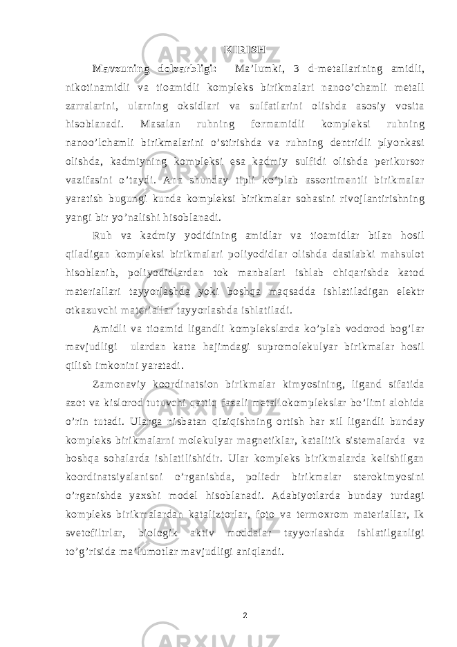 K IRISH Mavzuni ng dol zarbl i gi: Ma’ l um ki , 3 d- m et al l ar i ni ng am i dl i , ni kot i nam i dl i va ti oam i dl i kom pl eks bir i km al ar i nanoo’ cham l i m et al l zarr al ar i ni , ul ar ni ng oksi dl ar i va sul f at l ar i ni ol i shda asosi y vosi t a hi sobl anadi . Masal an ruhni ng f or m am i dl i kom pl eksi ruhni ng nanoo’l cham l i bi ri km al ar i ni o’ st i r i shda va ruhni ng dentr i dl i pl yonkasi ol i shda, kadm i yni ng kom pl eksi esa kadm i y sul f i di ol i shda per i kur sor vazi f asi ni o’ t aydi . Ana shunday ti pl i ko’ pl ab assor t i m ent l i bir i km al ar yar at i sh bugungi kunda kom pl eksi bi r i km al ar sohasi ni ri voj l ant i r i shni ng yangi bir yo’ nal i shi hi sobl anadi . Ruh va kadm i y yodi di ni ng am i dl ar va t i oam i dl ar bi l an hosi l qi l adi gan kom pl eksi bi r i km al ar i pol i yodi dl ar ol i shda dast l abki m ahsul ot hi sobl ani b, pol i yodi dl ar dan t ok m anbal ar i i shl ab chi qar i shda kat od m at eri al l ar i t ayyor l ashda yoki boshqa m aqsadda i shl at i l adi gan el ektr ot kazuvchi m at er i al l ar t ayyor l ashda i shl at i l adi . Am i dl i va t i oam i d l i gandl i kom pl eksl ar da ko’ pl ab vodor od bog’ l ar m avj udl i gi ul ar dan kat t a haj im dagi supr om ol ekul yar bi r i km al ar hosi l qi l i sh i m koni ni yar at adi . Zam onavi y koor di nat si on bi r i km al ar kim yosi ni ng, l i gand si f at i da azot va ki sl or od t ut uvchi qat t i q f azal i m et al l okom pl eksl ar bo’ l i m i al ohi da o’ r i n t ut adi . Ul ar ga ni sbat an qi zi qi shni ng or t i sh har xi l l i gandl i bunday kom pl eks bir i km al ar ni m ol ekul yar m agnet i kl ar , kat al i t i k si st em al ar da va boshqa sohal ar da i shl at i l i shi di r . Ul ar kom pl eks bi r i km al ar da kel i shi l gan koor di nat si yal ani sni o’ r gani shda, pol i edr bir i km al ar st er oki m yosi ni o’ r gani shda yaxshi m odel hi sobl anadi . Adabi yot l ar da bunday t ur dagi kom pl eks bi r i km al ar dan kat al i zt or l ar , f ot o va t er m oxr om m at eri al l ar , I k svet of i l tr l ar , bi ol ogi k akt i v m oddal ar t ayyor l ashda i shl at i l ganl i gi t o’ g’r i si da m a’ l um ot l ar m avj udl i gi ani ql andi . 2 