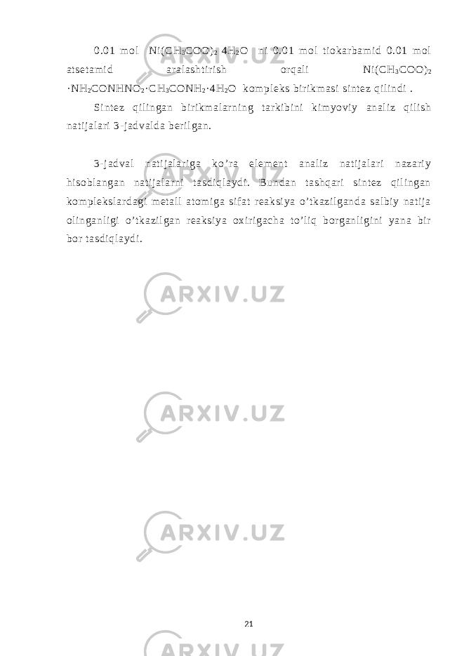 0.01 m ol Ni ( СН 3 СОО ) 2 4 Н 2 О ni 0.01 m ol ti okar bam i d 0.01 m ol at set am i d ar al asht i r i sh or qal i Ni( СН 3 СОО ) 2 ·NH 2 CONHNO 2 · CH 3 CONH 2 · 4H 2 O kom pl eks bir i km asi si nt ez qi l i ndi . Si nt ez qi l i ngan bir i km al ar ni ng t ar ki bi ni ki m yovi y anal i z qi l i sh nat i j al ari 3- j adval da ber i l gan. 3- j adval nat i j al ar i ga ko’ r a el em ent anal i z nat i j al ari nazar i y hi sobl angan nat i j al ar ni t asdi ql aydi . Bundan t ashqar i si nt ez qi l i ngan kom pl eksl ar dagi m et al l at om i ga si f at r eaksi ya o’ t kazi l ganda sal bi y nat i j a ol i nganl i gi o’ t kazi l gan r eaksi ya oxi r i gacha t o’ l i q bor ganl i gi ni yana bi r bor t asdi ql aydi . 21 