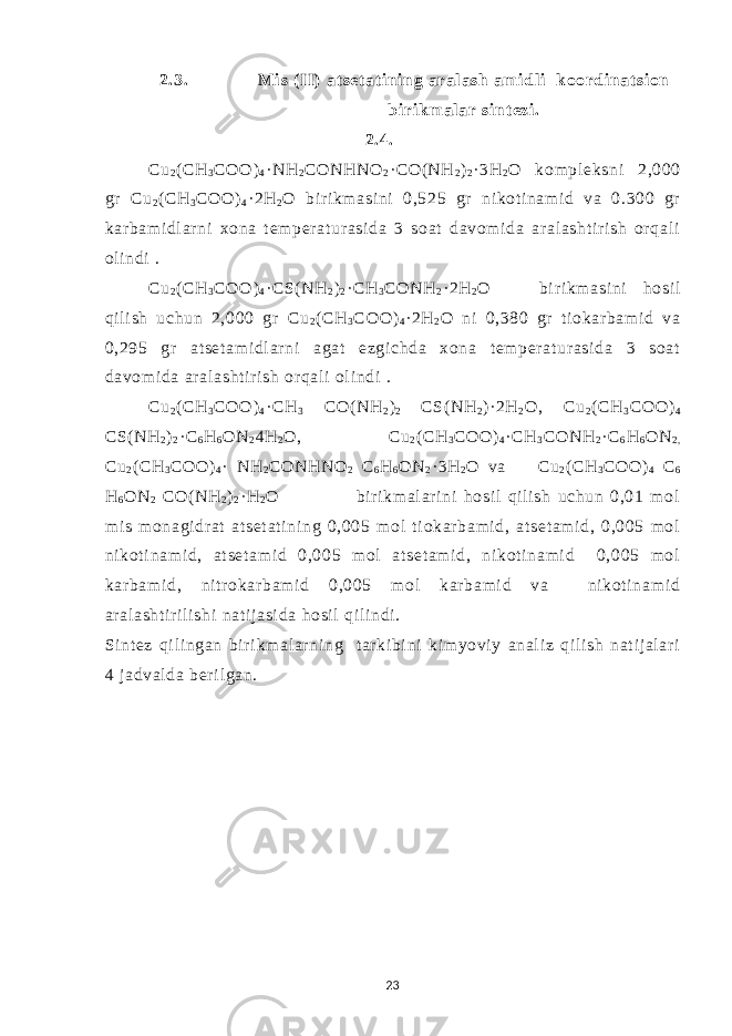 2.3. Mi s ( II) at set at i ning aral ash am i dl i koordi nat si on bi rikm al ar si nt ezi . 2.4. Cu 2 ( СН 3 СОО ) 4 ·NH 2 CONHNO 2 · CO( NH 2 ) 2 · 3 Н 2 О kom pl eksni 2,000 gr Cu 2 ( СН 3 СОО ) 4 · 2 Н 2 О bi r i km asi ni 0,525 gr ni koti nam i d va 0.300 gr kar bam i dl ar ni xona t em per at ur asi da 3 soat davom i da ar al asht i r i sh or qal i ol i ndi . Cu 2 ( СН 3 СОО ) 4 · С S( NH 2 ) 2 · СН 3 СО NH 2 · 2H 2 O bi r i km asi ni hosi l qi l i sh uchun 2,000 gr Cu 2 ( СН 3 СОО ) 4 · 2 Н 2 О ni 0,380 gr t i okar bam i d va 0,295 gr at set am i dl ar ni agat ezgi chda xona t em per at ur asi da 3 soat davom i da ar al asht i r i sh or qal i ol i ndi . Cu 2 ( СН 3 СОО ) 4 · СН 3 CO( NH 2 ) 2 С S( NH 2 ) ·2H 2 O, Cu 2 ( СН 3 СОО ) 4 С S( NH 2 ) 2 · С 6 Н 6 О N 2 4H 2 O, Cu 2 ( СН 3 СОО ) 4 · СН 3 СО NH 2 · С 6 Н 6 О N 2 , Cu 2 ( СН 3 СОО ) 4 · NH 2 CONHNO 2 С 6 Н 6 О N 2 ·3 Н 2 О va Cu 2 ( СН 3 СОО ) 4 С 6 Н 6 О N 2 CO( NH 2 ) 2 · Н 2 О bi r i km al ar i ni hosi l qil i sh uchun 0,01 mol m i s m onagi dr at at set at i ni ng 0,005 m ol t i okar bam i d, at set am i d, 0,005 m ol ni kot i nam i d, at set am i d 0,005 m ol at set am i d, ni kot i nam i d 0,005 m ol kar bam i d, ni t r okar bam i d 0,005 m ol kar bam i d va ni kot i nam i d ar al asht i r i li shi nat i j asi da hosi l qi l i ndi . Si nt ez qi l i ngan bir i km al ar ni ng t ar ki bi ni ki m yovi y anal i z qi l i sh nat ij al ar i 4 j adval da ber i l gan. 23 