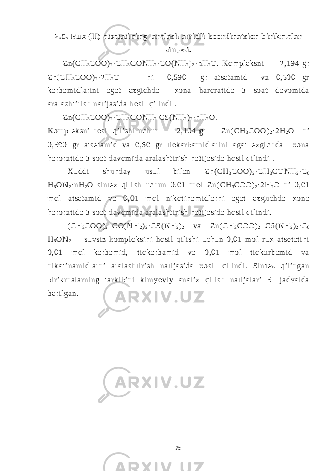 2.5. Rux ( II) at set at i ni ng aral ash am i dl i koordi nat si on bi rikm al ar si nt ezi . Zn( СН 3 СОО ) 2 · СН 3 СО NH 2 · CO( NH 2 ) 2 · n Н 2 О . Kom pl eksni 2,194 gr Zn( СН 3 СОО ) 2 · 2 Н 2 О ni 0,590 gr at set am i d va 0,600 gr kar bam i dl ar i ni agat ezgi chda xona har or at i da 3 soat davom i da ar al asht i r i sh nat i j asi da hosi l qi l i ndi . Zn( СН 3 СОО ) 2 · СН 3 СО NH 2 С S( NH 2 ) 2 · n Н 2 О . Kom pl eksni hosi l qil i shi uchun 2,194 gr Z n( СН 3 СОО ) 2 ·2 Н 2 О ni 0,590 gr at set am i d va 0,60 gr t i okar bam i dl ar i ni agat ezgi chda xona har or at i da 3 soat davom i da ar al asht i r i sh nat i j asi da hosi l qi l i ndi . Xuddi shunday usul bi l an Zn( СН 3 СОО ) 2 · СН 3 СО NH 2 · С 6 Н 6 О N 2 ·n Н 2 О si nt ez qi l i sh uchun 0.01 m ol Zn( СН 3 СОО ) 2 ·2 Н 2 О ni 0,01 m ol at set am i d va 0,01 m ol ni kot i nam i dl ar ni agat ezguchda xona har or at i da 3 soat davom i da ar al asht i r i sh nat i j asi da hosi l qi l i ndi . ( СН 3 СОО ) 2 CO( NH 2 ) 2 · С S( NH 2 ) 2 va Z n( СН 3 СОО ) 2 С S( NH 2 ) 2 · С 6 Н 6 О N 2 suvsi z kom pl eksi ni hosi l qi l i shi uchun 0,01 m ol r ux at set at i ni 0,01 m ol kar bam i d, t i okar bam i d va 0,01 m ol t i okar bam i d va ni kat i nam i dl ar ni ar al asht i r i sh nat i j asi da xosi l qil i ndi . Si nt ez qi l i ngan bir i km al ar ni ng t ar ki bi ni ki m yovi y anal i z qi l i sh nat i j al ar i 5- j adval da beri l gan. 25 