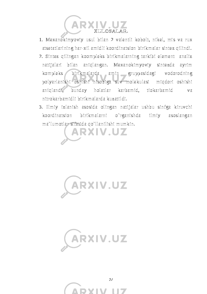 XULO SALAR. 1. Mexanoki m yovi y usul bi l an 2 val ent l i kobol t , ni kel , mi s va r ux at set at l ar i ni ng har- xi l am i dl i koor di nat si on bi ri km al ar si nt ez qi l i ndi . 2. Si nt ez qi l i ngan koom pl eks bi r i km al ar ni ng t ar ki bi el em ent anal i z nat i j al ari bi l an ani ql angan. Mexanoki m yovi y si nt ezda ayr i m kom pl eks bi r i km al ar da am i n gr uppasi dagi vodor odni ng pol yar l ani shi oshi shi hi sobi ga suv m ol ekul asi m i qdor i oshi shi ani ql andi , bunday hol at l ar kar bam i d, t i okar bam i d va ni tr okar bam i dl i bir i km al ar da kuzat i l di . 3. Il m i y i zl ani sh asosi da ol i ngan nat i j al ar ushbu si nf ga ki r uvchi koor di nat si on bi r i km al ar ni o` r gani shda i l m i y asosl angan m a` l um ot l ar si f at i da qo` ll ani l i shi m um ki n. 27 