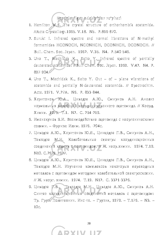 Foydal ani l gan adabi yi t l ar ro’ yhat i 1. Ham i l t on W.S. The cr yst al st r uct ur e of or t hor hom bi k acet am i de. / / Act a Cr yst al l ogr .1965. V.18. N5. P.866- 870. 2. Sur uki I. Infr ar ed spect r a and nor m al li br at i ons of N- m et hyl for m am i des HCONOCH, NCONHCH, DCONHCH, DCONDCH. // Bul l . Chem . Soc. Japan. 1962. V.35. N4. Р .540- 546. 3. Uno T., Machi dak K., Sai t o Y. I nf r ar ed spect r a of par t i al l y deut er at ed acet am i de. / / Bul l Chem . Soc. Japan. 1969. V.42. N4. Р . 897- 904. 4. Uno T ., Machi dak K., Sai t o Y. Out – of – pl ane vi br at i ons of acet am i de and par t i al l y N- deut er at ed acet am i de. / / Spect r ochi m . Act a. 1971. V.27A. N 6. P . 833- 844. 5. Харитонов Ю .А., Цивадзе А.Ю ., См ирнов А.Н. Анализ норм альных колебаний координированного ацетам ида. / / Коорд. Хим ия. 1975. Т.1. N 2. С. 214- 219. 6. Им анакунов Б.И. Взаим одействие ацетам ида с неорганическим и солям и. – Фрунзе: Илим . 1976. - 204с. 7. Цивадзе А.Ю ., Харитонов Ю .Я., Цинцадзе Г.В., Смирнов А.Н., Тевзадзе М.Н. Колебательные спектры координационных соединений кадм ия с ацетам идом . // Ж. неор.хим ии. 1974. Т .19. N10. С .2621- 2627. 8. Цивадзе А.Ю ., Харитонов Ю .Я., Цинцадзе Г.В., Смирнов А.Н., Тевзадзе М.Н. Изучение ком плексов некоторых переходных м еталлов с ацетам идом методам и колебательной спектроскопии. / / Ж. неорг. хим ии. 1974. Т .19. N12. С . 3321- 3326. 9. Цивадзе Г.В., Т евзадзе М.Н., Цивадзе А.Ю ., См ирнов А.Н. Синтез координационных соединений м еталлов с ацетам идом : Тр. Груз. Политехнич. Инс- та. – Грузия, 1979. – Т.176. – N 3. – 10с. 28 