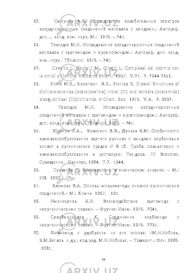 10. См ирнов А.Н. Исследование колебательных спектров координационных соединений м еталлов с ам идам и.: Автореф . дис…. канд. хим . наук. М.: 1976. – 24с. 11. Тевзадзе М.Н. Исследование координационных соединений м еталлов с ацетам идом и пропиоам идом .: Автореф . дис. канд. хим . наук. Т билиси : 1976. – 24 с . 12. Caval ca L. Nar del l i M., Gi oghi L . Com pl essi del cadm i o con l e am i di al if at i che. / / Ri cer ca Sci ent . 1957. V.27. Р . 2144- 2151. 13. St one M.E ., Rober t son B.E ., St anl ey E . Cr yst al St r uct ur es of di chl or ol et r ani es ( acet al doxi m e) ni cr el (I I) and t et r aki s ( acet am i de) bi saguoni ckel (I I) di chl or i de. // Chem . Soc. 1971. V.A. Р . 3632. 14. Т евзадзе М.Н. Исследование координационных соединений металлов с ацетам идом и пропиоам идом .: Автореф . дис. канд. хим . наук. Т билиси: 1976. – 24с. 15. Ю ранов И.А., Колескин В.В., Дунаев К.М. Особенности ком плексообразования ацетата уранила с амидам и карбоновых кислот в органических средах / / В сб. Пробл. сольватации и ком плексообразования в растворах: Т ез.докл. I II Всесою з. Совещания.- Иваново, 1984. Т.2. c 344. 16. Пришибл П. Ком плексоны в хим ическом анализе. – М.: ИЛ. 1960. -72с. 17. Клим ова В.А. Основы микром етоды анализа органических соединений.– М.: Хим ия 1967. - 19 c . 18. Им анакунов Б.И. Взаим одействие ацетам ида с неорганическим и солям и. – Ф рунзе: Илим . 1976. -204с. 19. Сулайм анкулов К. Соединения карбам ида с неорганическим и солям и. – Ф рунзе: Илим . 1976. -223с. 20. Форм ам ид и удобрения на его основе. / М.Н.Набиев, Б.М.Беглов и др.; под ред. М.Н.Набиева. – Ташкент.: Ф ан. 1986. -108с. 29 