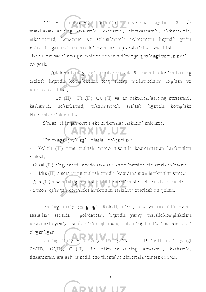 Bi t i ruv m al akavi y i shi ni ng m aqsadi : ayri m 3 d- m et al l aset at l ar i ni ng at set am i d , k a rbam i d , ni tr ok a r bam i d , t i ok a r bam i d, ni kat i nam i d , benzam i d va sal i t si l am i d l i pol i dent ant l i gandl i ya’ ni yo’ nal t i r i l gan m a’l um t ar ki bl i m et al l okom pl eksl ar i ni si nt ez qi l i sh. Ushbu m aqsadni am al ga oshi r i sh uchun ol di m i zga quyi dagi vazi f al arni qo’ ydi k: -Adabi yot l ar dagi m a&#39;l um ot l ar asosi da 3d m et al l ni kot i nat l ar ni ng ar al ash l i gandl i kom pl eksl ar i t o&#39;g&#39;r i si dagi m a&#39;l um ot l ar ni t o&#39;pl ash va m uhokam a qi l i sh, - Co (I I) , Ni ( II ), Cu (I I) va Z n ni kot i nat l ar i ni ng at set am i d, kar bam i d, ti okar bam i d, ni kot i nam i dl i ar al ash l i gandl i kom pl eks bir i km al ar si nt ez qil i sh. - Si nt ez qi l i ngan kom pl eks bir i km al ar t ar ki bi ni ani ql ash. H im oyaga quyi dagi hol at l ar chi qari l adi : - Kob a l t ( II ) ni ng ar al ash am i do at set at l i koor di nat si on b i ri km al ar i si nt ezi ; - Ni kel ( II ) ni ng har xi l am i do at set at l i koor di nat si on bir i km al ar si nt ezi ; - Mi s ( II ) at set at i ni ng ar al ash am i dli koor di nat si on bi r i km al ar si nt ezi ; - Rux (I I) at set at i ni ng ar al ash am i dl i koor di nat si on bir i km al ar si nt ezi ; - Si nt ez qi l i ngan kom pl eks bir i km al ar t ar ki bi ni ani ql ash nat i j al ar i . Ishni ng i l m i y yangi l i gi : Kobal t , ni kel , m i s va r ux (I I) m et al l aset at l ar i asosi da pol i dent ant l i gandl i yangi m et al l okom pl eksl ar i m exanoki m yovi y usul da si nt ez qi l i ngan, ul ar ni ng t uzi l i shi va xossal ar i o` r gani l gan. Ishni ng i l m i y va am al i y aham i yat i: Bi r i nchi m ar t a yangi Co(I I ) , Ni( II ) , Cu(I I ) , Zn ni kot i nat l ar i ni ng at set am i t , kar bam i d, t i okar bam i d ar al ash l i gandl i koor di nat si on bir i km al ar si nt ez qi l i ndi . 3 