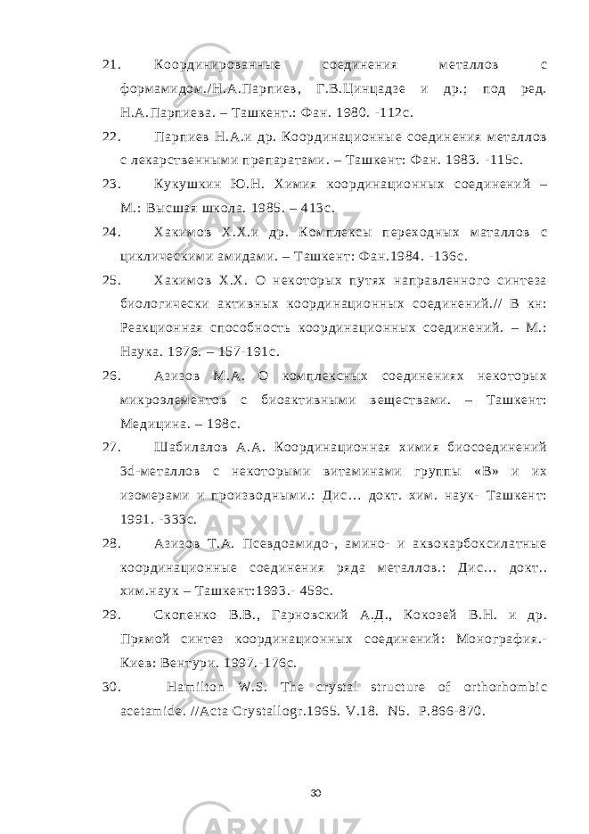 21. Координированные соединения м еталлов с ф орм ам идом ./ Н.А.Парпиев, Г.В.Цинцадзе и др.; под ред. Н.А.Парпиева. – Т ашкент.: Ф ан. 1980. -112с. 22. Парпиев Н.А.и др. Координационные соединения м еталлов с лекарственным и препаратам и. – Т ашкент: Ф ан. 1983. -115с. 23. Кукушкин Ю .Н. Хим ия координационных соединений – М.: Высшая школа. 1985. – 413с. 24. Хаким ов Х.Х.и др. Ком плексы переходных маталлов с циклическим и ам идам и. – Т ашкент: Ф ан.1984. - 136с. 25. Хаким ов Х.Х. О некоторых путях направленного синтеза биологически активных координационных соединений./ / В кн: Реакционная способность координационных соединений. – М.: Наука. 1976. – 157- 191 c . 26. Азизов М.А. О ком плексных соединениях некоторых микроэлем ентов с биоактивным и веществам и. – Т ашкент: Медицина. – 198 c . 27. Шабилалов А.А. Координационная хим ия биосоединений 3 d -м еталлов с некоторым и витам инам и группы «В» и их изом ерами и производным и.: Дис… докт. хим . наук- Т ашкент: 1991. -333с. 28. Азизов Т.А. Псевдоам идо- , ам ино- и аквокарбоксилатные координационные соединения ряда м еталлов.: Дис… докт.. хим .наук – Т ашкент: 1993.- 459с. 29. Скопенко В.В., Гарновский А.Д., Кокозей В.Н. и др. Прям ой синтез координационных соединений: Монограф ия.- Киев: Вентури. 1997.- 176с. 30. Ham i l t on W.S. T he cr yst al st r uct ur e of or t hor hom bi c acet am i de. / / Act a Cr yst al l ogr .1965. V.18. N5. P.866- 870. 30 