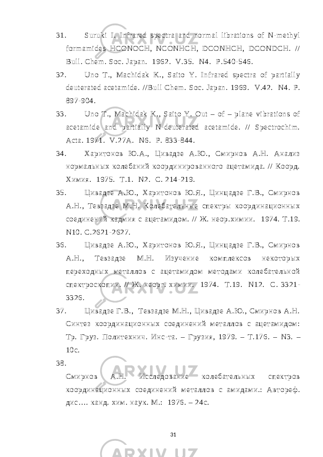 31. Sur uki I . Infr ar ed spect r a and nor m al li br at i ons of N- m et hyl for m am i des HCONOCH, NCONHCH, DCONHCH, DCONDCH. // Bul l . Chem . Soc. Japan. 1962. V.35. N4. Р .540- 546. 32. Uno T ., Machi dak K., Sai t o Y. I nf r ar ed spect r a of par t i al l y deut er at ed acet am i de. / / Bul l Chem . Soc. Japan. 1969. V.42. N4. Р . 897- 904. 33. Uno T ., Machi dak K., Sai t o Y. Out – of – pl ane vi br at i ons of acet am i de and par t i al l y N- deut er at ed acet am i de. / / Spect r ochi m . Act a. 1971. V.27A. N 6. P . 833- 844. 34. Харитонов Ю .А., Цивадзе А.Ю ., См ирнов А.Н. Анализ норм альных колебаний координированного ацетам ида. / / Коорд. Хим ия. 1975. Т.1. N 2. С. 214- 219. 35. Цивадзе А.Ю ., Харитонов Ю .Я., Цинцадзе Г.В., Смирнов А.Н., Т евзадзе М.Н. Колебательные спектры координационных соединений кадм ия с ацетам идом . // Ж. неор.хим ии. 1974. Т .19. N10. С .2621- 2627. 36. Цивадзе А.Ю ., Харитонов Ю .Я., Цинцадзе Г.В., Смирнов А.Н., Т евзадзе М.Н. Изучение ком плексов некоторых переходных м еталлов с ацетам идом м етодам и колебательной спектроскопии. // Ж. неорг. хим ии. 1974. Т .19. N12. С . 3321- 3326. 37. Цивадзе Г.В., Тевзадзе М.Н., Цивадзе А.Ю ., См ирнов А.Н. Синтез координационных соединений м еталлов с ацетам идом : Тр. Груз. Политехнич. Инс- та. – Грузия, 1979. – Т.176. – N 3. – 10с. 38. См ирнов А.Н. Исследование колебательных спектров координационных соединений м еталлов с ам идам и.: Автореф . дис…. канд. хим . наук. М.: 1976. – 24с. 31 