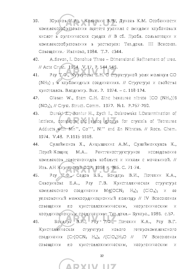 39. Ю ранов И.А., Колескин В.В., Дунаев К.М. Особенности ком плексообразования ацетата уранила с амидам и карбоновых кислот в органических средах / / В сб. Пробл. сольватации и ком плексообразования в растворах: Т ез.докл. I II Всесою з. Совещания.- Иваново, 1984. Т.2. c 344. 40. A.Savon, I. Donohue Thr ee – Di m ensi onal Ref i nem ent of ur ea. / / Act a Cr ust . 1964. V.17. Р . 544- 546. 41. Рау Т.Ф ., Куркутова Е.Н. О структурной роли м олекул СО ( NH 2 ) 2 в карбам идных соединениях. // Структура и свойства кристаллов. Владим ир. Вып. 2. 1974. – с. 118- 124. 42. Gi esen W., St am C.H. Z i nc hexaur ea ni tr at e [ CO (NH 2 )] 6 (NO 3 ) 2 . / / Cr yst . Str uct . Com m . 1972. №1. Р .257- 260. 43. Dur ski Z., Boni ur H., Z ych I ., Dabr owska I .Det er m i nat i on of l at t i ece, const ant s and space gr oups for cr yst al s of T etr aur ea Adduct s wi t h Mn + + , Co + + + , Ni + + and Z n Ni tr at es. / / Rocz. Chem . 1974. V.48. Р .1615- 1618. 44. Сулейм анов Х., Анцышкина А.М., Сулейм анкулов К., Порай- Кощиц М.А.. Рентгеноструктурное исследование ком плексов галогенонидов кобальта и никеля с м очевиной. / / Изв. АН Киргизской ССР. 1968 г. №5. С. 71- 74. 45. Рау Т .Ф ., Седов Б.Б., Бондарь В.И., Потехин К.А., Скворикова Е .А., Рау Г.В. Кристаллическа я структура ком плексного соединения Mg ( OCN 2 H 4 ) 2 ( Cl O 4 ) 2 и ее упаковочный м еж координационный полиэдр / / IV Всесою зная совещания по кристаллохим ическим , неорганическим и координационным соединениям : Тез.докл.– Бухара., 1986. с.52. 46. Бондарь В.И., Рау Т.Ф ., Потехин К.А., Рау В.Г. Кристаллическая структура нового гетероком плексного соединения ( Cr ( OCN 2 H 4 ) 6 / ( Cl O 4 ) H 2 O / / I V Всесою зная совещания по кристаллохим ическим , неорганическим и 32 