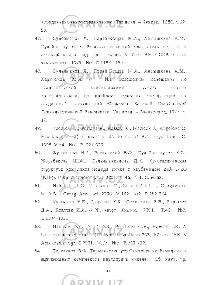 координационным соединениям : Тез.докл. – Бухара., 1986. с.52- 53. 47. Сулейм анов Х., Порай- Кощиц М.А., Анцышкина А.М., Сулайм анкулов К. Различие строений комплексов в тетра- и октакарбам идах роданида никеля. / / Изв. АН СССР. Серия хим ическая. 1973. №5. С.1185- 1187. 48. Сулейм анов Х., Порай- Кощиц М.А., Анцышкина А.М., Харитонов Ю .Я. / / № 1 Всесою зная совещания по неорганической кристаллохим ии, сессия секции кристаллохим ии, по проблем е строения координационных соединений посвященной 60- летию Великой Октябрьской Социалистической Револю ции: Т ез.докл. – Звенигород, 1977. с. 17. 49. Todor ow T., Pet r ova R., Kossev K., Maci cek J., Angel ova O. Hexaki s ( ur ea- o) m agnesi um di chl or at e. / / Act a cr yst al l ogr . C. 1998. V.54. №7. Р . 927- 929. 50. Фурм анова Н.Р., Реснянский В.Ф ., Сулайм анкулов К.С., Жорабекова Ш.Ж., Сулайм анкулова Д.К. Кристаллическая структура комплекса йодида цинка с карбам идом ZnJ 2 .2СО ( NH 2 ) 2 . / / Кристаллограф ия. 2001. Т .46. № 1. С .58- 62. 51. Nabakht i ani G., T si nt sadze G., Chachkhi ant i L., Chogovadze M. / / Bul l Geor g. Acad. sci . 2000. V.162. № 2. Р.252- 254. 52. Кузьм ина Н.Е ., Палкина К.К., Савинкина Е.В., Бирю ков Д.А., Козлова И.А. / / Ж. неорг. Хим ии. 2001. Т.46. № 8. С.1324- 1331. 53. Naum ov D.Y., Yur i t D.S., Bol dir eva C.V., Howar d J.K. A Ur ea com pl ex of copper ( II ) hypophosphi t e at 293, 100 and 15K. // Act a cr yst al l ogr , C 2001. V .57. № 7. Р.790- 792. 54. Тараканов В.Ф . Терм ическая устойчивость карбам идных и ацетам идных ком плексов перхлората никеля: Сб. науч. тр. 33 