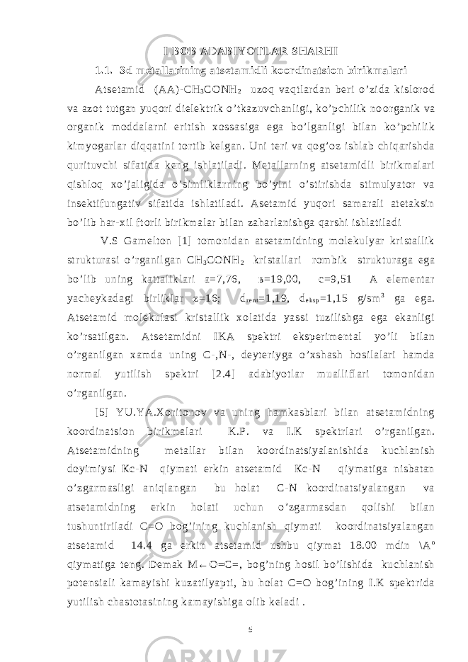 I BO B ADABIYO TLAR SH ARH I 1.1. 3d met al l ari ning at set am i dli koordi nat si on bi ri km al ari At set am i d ( АА)- СН 3 СОNH 2 uzoq vaqt l ar dan ber i o’ zi da ki sl or od va azot t ut gan yuqor i di el ektr i k o’ t kazuvchanl i gi , ko’ pchi l i k no o r gani k va or gani k m oddal ar ni er i ti sh xossa si ga ega bo’ l ganl i gi bi l an ko’ pchi li k ki m yogar l ar di qqat i ni t or t i b kel gan. Uni t er i va qog’ oz i shl ab chi qar i shda qur i t uvchi si f at i da keng i shl at i l adi . Met al l ar ni ng at set am i dl i bir i km al ar i qi shl oq xo’ j al i gi da o’ si m l i kl ar ni ng bo’ yi ni o’ st i r i shda st i m ul yat or va i nsekt i f ungat i v si f at i da i shl at i l adi . Aset am i d yuqori sam ar al i at et aksi n bo’ l i b har - xi l f t or l i bi r i km al ar bi l an zahar l ani shga qar shi i shl at i l adi V.S Gam el t on [ 1] t om oni dan at set am i dni ng mol ekul yar kr i st al l i k st r ukt ur asi o’ r gani l gan СН 3 СОNH 2 kr i st al l ar i r om bi k st r ukt ur aga ega bo’ l i b uni ng kat t al i kl ar i а=7,76, в=19,00, с=9,51 А el em ent ar yacheykadagi bi rl i kl ar z=16; d r e n t =1,19, d e k s p =1,15 g/ sm 3 ga ega. At set am i d m ol ekul asi kr i st al l i k xol at i da yassi t uzi l i shga ega ekanl i gi ko’ r sat i l gan. At set am i dni I KA spekt r i eksper i m ent al yo’ l i bi l an o’ r gani l gan xam da uni ng C- ,N- , deyt er i yga o’ xshash hosi l al ar i ham da nor m al yut i l i sh spekt r i [ 2.4] adabi yot l ar m ual l i fl ar i t om oni dan o’ r gani l gan. [5] YU.YA.Xor i t onov va uni ng ham kasbl ar i bi l an at set am i dni ng koor di nat si on b i ri km al ar i K.P. va I .K spekt r l ari o’ r gani l gan. At set am i dni ng m et al l ar bi l an koor di nat si yal ani shi da kuchl ani sh doyi m i ysi Кс- N qi ym at i er ki n at set am i d Кс- N qi ym at i ga ni sbat an o’ zgar m asl i gi ani ql angan bu hol at C- N koor di nat si yal angan va at set am i dni ng er ki n hol at i uchun o’ zgar m asdan qol i shi bil an t ushunt i r il adi C=O bog’i ni ng kuchl ani sh qi ym at i koor di nat si yal angan at set am i d 14.4 ga er ki n at set am i d ushbu qi ym at 18.00 m di n \ A o qi ym at i ga t eng. Dem ak М←О=С=, bog’ ni ng hosi l bo’ l i shi da kuchl ani sh pot ensi al i kam ayi shi kuzat i l yapt i , bu hol at C=O bog’ i ni ng I .K spekt r i da yut i li sh chast ot asi ni ng kam ayi shi ga ol i b kel adi . 5 