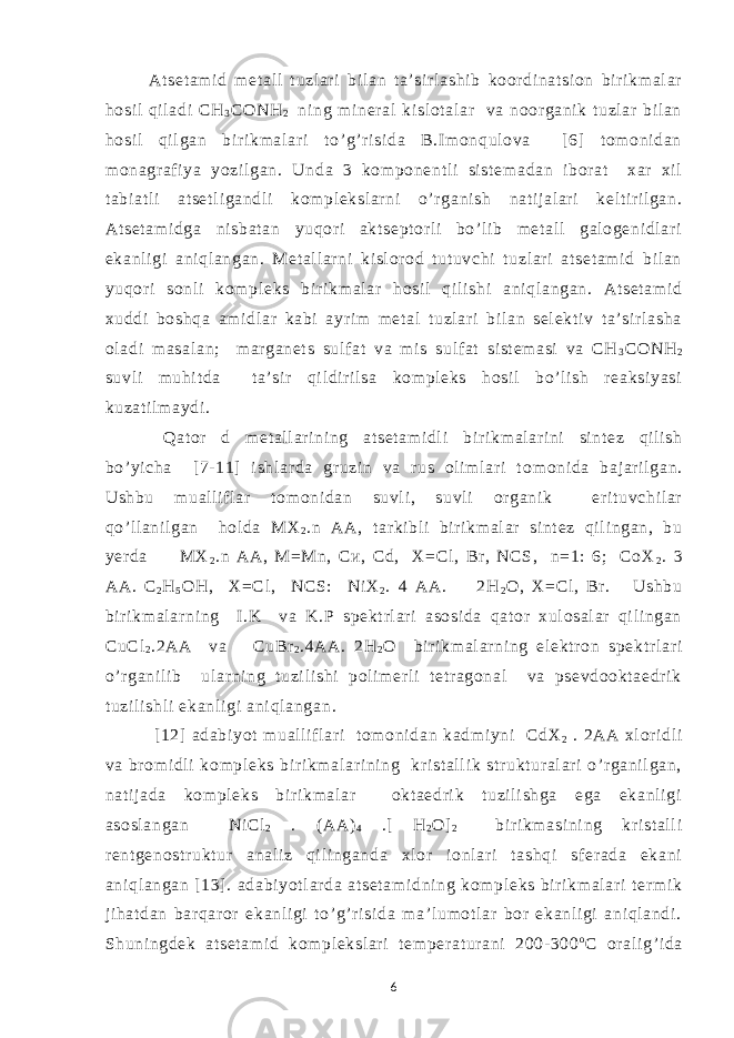 At set am i d m et al l t uzl ar i bi l an t a’ si r l ashi b koor di nat si on bi r i km al ar hosi l qil adi СН 3 СОNH 2 ni ng m i ner al ki sl ot al ar va noor gani k t uzl ar bi l an hosi l qi l gan bi r i km al ar i t o’ g’ r i si da B.I m onqul ova [ 6] tom oni dan m onagr af i ya yozi l gan. U nda 3 kom ponent l i si st em adan ibor at xar xi l t abi at l i at set l i gan d l i kom pl eksl ar ni o’ r gani sh nat i j al ar i kel t i r il gan. At set am i dga ni sbat an yuqor i akt sept or l i bo’ l i b m et al l gal ogeni dl ar i ekanl i gi ani ql angan. Met al l ar ni ki sl or od t ut uvchi t uzl ari at set am i d bi l an yuqor i sonl i kom pl eks b i r i km al ar hosi l qi l i shi ani ql angan. At set am i d xuddi boshqa am i dl ar kabi ayr i m m et al t uzl ari bi l an sel ekt i v t a’ si r l asha ol adi m asal an; m ar ganet s sul f at va m i s sul f at si st em asi va СН 3 СОNH 2 suvl i m uhi t da t a’ si r qi l di r i l sa kom pl eks hosi l bo’ l i sh r eaksi yasi kuzat i l m aydi . Qat or d m et al l ar i ni ng at set am i dl i b i r i km al ari ni si nt ez qi l i sh bo’ yi cha [7- 11] i shl ar da gr uzi n va r us ol i m l ar i t o m oni da baj ar i l gan. Ushbu m ual l if l ar t om oni dan suvl i , suvl i or gani k er i t uvchi l ar qo’ l l ani l gan hol da МХ 2 .n АА, t ar ki bl i bi r i km al ar si nt ez qi l i ngan, bu yer da МХ 2 .n АА, М=Мn, Си, Сd, X=Cl , Br , NCS, n=1: 6; CoX 2 . 3 AA. C 2 H 5 OH, Х =Cl , NCS: Ni X 2 . 4 AA. 2H 2 O, Х =Cl , Br . Ushbu bir i km al ar ni ng I.K va K.P spekt r l ar i asosi da qat or xul osal ar qi l i ngan С u С l 2 .2AA va С uBr 2 .4AA. 2H 2 O bi r i km al ar ni ng el ekt r on spekt r l ar i o’ r gani l i b ul ar ni ng t uzi l i shi pol im er l i t et r agonal va psevdookt aedr i k t uzi l i shl i ekanl i gi ani ql angan . [ 12] adabi yot m ual li f l ar i t om oni dan kadm i yni С dX 2 . 2AA xl or i dl i va br om i dl i kom pl eks bir i km al ar i ni ng kr i st al l i k st r ukt ur al ar i o’ r gani l gan, nat i j ada kom pl eks bi r i km al ar okt aedri k t uzi l i shga ega ekanl i gi asosl angan Ni Cl 2 . (AA) 4 .[ H 2 O] 2 bi r i km asi ni ng kr i st al l i r ent genost r ukt ur anal i z qi l i nganda xl or i onl ar i t ashqi sf er ada ekani ani ql angan [13] . adabi yot l ar da at set am i dni ng kom pl eks bir i km al ar i t er m i k j i hat dan bar qar or ekanl i gi to’ g’r i si da m a’ l um ot l ar bor ekanl i gi ani ql andi . Shuni ngdek at set am i d kom pl eksl ar i t em per at ur ani 200- 300 o C or al i g’ i da 6 