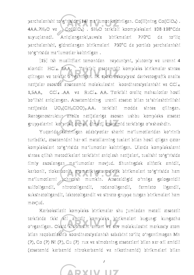 par chal ani shi t o’ g’r i si da [ 14] m a’ l um ot kel t i ri l gan. Co( II ) ni ng С o( Cl O 4 ) . 4AA.2H 2 O va Co( Cl O 4 ) . 6 Н 2 О t ar ki bl i koom pl eksl ar i 108- 198 o Cda suyuql anadi . Ani ql anganki ,suvsi z bir i km al ar i 270 o C da t o’ l i q par chal ani shi , gi dr at l angan bi r i km al ar i 230 o C da por t l ab par chal ani shi t o’ g’r i si da m a’ l um ot l ar kel t i ri l gan . [15] i sh m ual l i f l ar i t am oni dan nept uni yni , pl ut oni y va ur anni 4 xl or i dl i НСl 4 . 6AA. T ar ki bl i at set am i dl i kom pl eks bi r i km al ar si nt ez qi l i ngan va t ar ki bi o’ r gani l gan. IK spekt r askopi yasi der i vat ogr af i k anal i z nat i j al ar asosi da at set aam i d m ol ekul asi ni koor di nat si yal ani shi va CCl 4 . 1,5АА, CCl 4 .AA va RuCl 4 . AA. T ar ki bl i or al i q m ahsul ot l ar hosi l bo’ l i shi ani ql angan. At set am i dni ng ur ani l at set at bi l an t a’ si r l asht i r i l i shi nat i j asi da UO 2 ( СН 3 СОО) 2 .АА. t ar ki bl i m odda si nt ez qil i ngan. Ren t gen o st r ukt ur anal i z nat i j al ar i ga asosan ushbu kom pl eks at set at gr uppal ar i ni ko’ pr i kl i di m er di m et i l at set am i d t ar ki bi ga o’ xshashdi r . Yuqor i da kel t i ri l gan adabi yot l ar shar hi m a’ l um ot l ar i dan ko’ r i ni b t ur i bdi ki , at set am i dni har - xi l m et al l ar ni ng t uzl ar i bi l an hosi l qi l gan qat or kom pl eksl ar i t o’ g’ ri si da m a’ l um ot l ar kel t i r il gan. Ul ar da kom pl eksl ar ni si nt ez qi l i sh m et odi kal ar i t ar ki bi ni ani ql ash nat i j al ar i , t uzl i shi t o’ g’r i si da i l mi y asosl angan m a’l um ot l ar m avj ud. Shuni ngdek al if at i k am i dl i , kar bonl i , t i okar bonl i , ar om at i k get er osi kl i k bi r i km al ar i t o’ g’ r i si da ham m a’ l um ot l ar ni uchr at i sh m um ki n. At set al di gi d o’r ni ga gal ogeni dl i sul f ol i gandl i , ni t r ot ol i gandl i , rodanol i gandl i , f ar m i at o li gandl i , suksi nat ol i gandl i , l akt ot ol i gandl i va si tr at o gr uppa t ut gan bi r i km al ar i ham m avj ud. Kar boksi l at l i kom pl eks bi r i km al ar shu j um l adan m et al l at set at l i t ar ki bi da i kki xi l am i dl i kom pl eks bi r i km al ar i bugungi kungacha o’ r gani l gan. Oksi d ki sl ot asi ni ani oni va suv m ol ekul asi ni m ar kazi y at om bi l an r aqobat l ashi b koor di nat si yal ani sh sababi ni t o’ l i q o’r gani l m agan Mn (2) , Co ( 2) Ni (2) , Cu ( 2) r ux va si m obni ng at set at l ar i bil an xar - xi l am i dl i ( at set am i d kar bam i d ni tr okar bam i d va ni kot i nam i d) bi r i km al ar i bi l an 7 