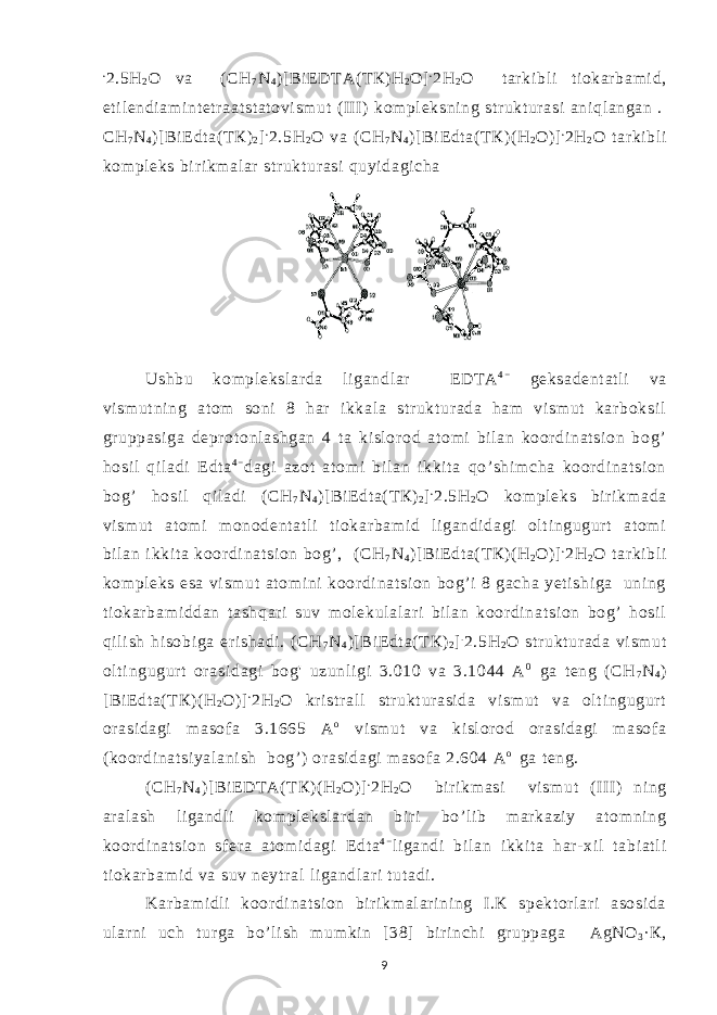 . 2.5H 2 O va ( CH 7 N 4 ) [ BiE DT A( Т К ) Н 2 О ] . 2H 2 O t ar ki bl i t i okar bam i d, et i l endi am i nt etr aat st at ovi sm ut ( II I) kom pl eksni ng st r ukt ur asi ani ql angan . CH 7 N 4 ) [ BiE dt a( Т К ) 2 ] . 2.5H 2 O va ( CH 7 N 4 )[ Bi E dt a( Т К ) ( H 2 O) ] . 2H 2 O t ar ki bl i kom pl eks bi r i km al ar st r ukt ur asi quyi dagi cha Ushbu kom pl eksl ar da l i gandl ar E DT A 4 − geksadent at l i va vi sm ut ni ng at om soni 8 har i kkal a st r ukt ur ada ham vi sm ut kar boksi l gr uppasi ga depr ot onl ashgan 4 t a ki sl or od at omi bi l an koor di nat si on bog’ hosi l qil adi Edt a 4 − dagi azot at om i bi l an ikki t a qo’ shi m cha koor di nat si on bog’ hosi l qi l adi ( CH 7 N 4 ) [ BiE dt a( Т К ) 2 ] . 2.5H 2 O kom pl eks bir i km ada vi sm ut at om i m onodent at l i t i okar bam i d l i gandi dagi ol t i ngugur t at om i bi l an i kki t a koor di nat si on bog’ , ( CH 7 N 4 )[ Bi E dt a( Т К ) ( H 2 O) ] . 2H 2 O t ar ki bl i kom pl eks esa vi sm ut at om i ni koor di nat si on bog’ i 8 gacha yet i shi ga uni ng t i okar bam i ddan t ashqar i suv m ol ekul al ar i bi l an koor di nat si on bog’ hosi l qi l i sh hi sobi ga er i shadi . ( CH 7 N 4 )[ Bi E dt a( Т К ) 2 ] . 2.5H 2 O st r ukt ur ada vi sm ut ol t i ngugur t or asi dagi bog&#39; uzunl i gi 3.010 va 3.1044 A 0 ga t eng ( CH 7 N 4 ) [ BiE dt a( Т К )( H 2 O) ] . 2H 2 O kr i st r al l st r ukt ur asi da vi sm ut va ol t i ngugur t or asi dagi m asof a 3.1665 A o vi sm ut va ki sl or od or asi dagi m asof a (koor di nat si yal ani sh bog’) or asi dagi m asof a 2.604 A o ga t eng. ( CH 7 N 4 )[ Bi E DT A( Т К ) ( H 2 O) ] . 2H 2 O bir i km asi vi sm ut ( II I) ni ng ar al ash l i gandl i kom pl eksl ar dan bi r i bo’ l i b m ar kazi y at om ni ng koor di nat si on sf er a at om i dagi E dt a 4 − l i gandi bi l an i kkit a har- xi l t abi at l i t i okar bam i d va suv neyt r al l i gandl ar i t ut adi . Kar bam i dli koor di nat si on bi r i km al ar i ni ng I .K spekt or l ar i asosi da ul ar ni uch tur ga bo’ l i sh m um ki n [38] bi ri nchi gr uppaga А gNO 3 · К , 9 