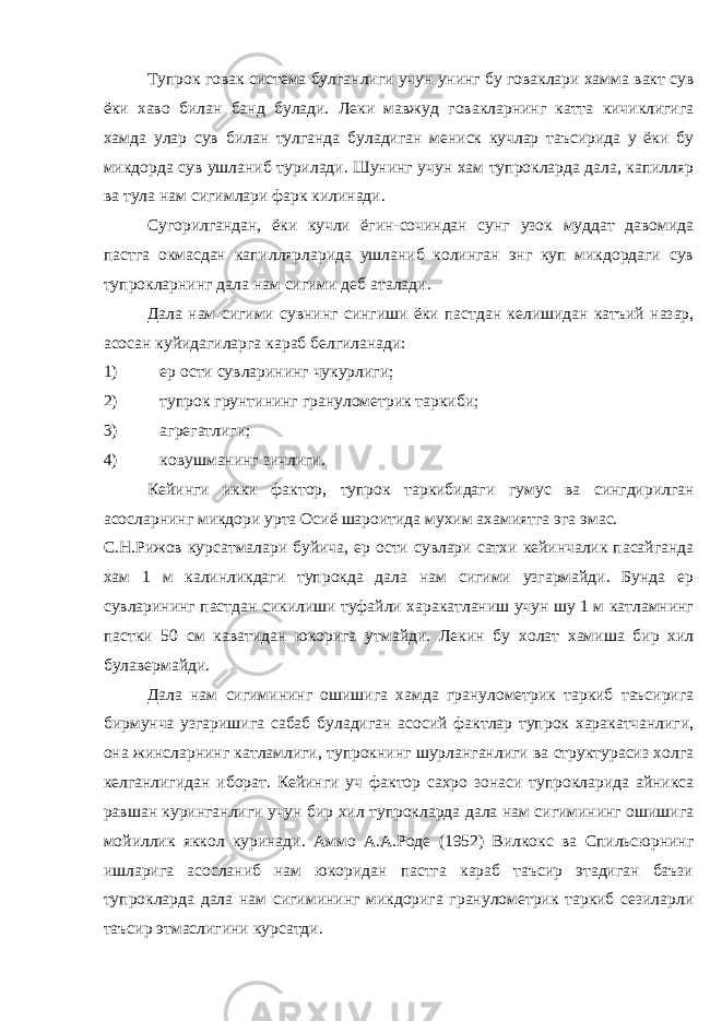 Тупрок говак система булганлиги учун унинг бу говаклари хамма вакт сув ёки хаво билан банд булади. Леки мавжуд говакларнинг катта кичиклигига хамда улар сув билан тулганда буладиган мениск кучлар таъсирида у ёки бу микдорда сув ушланиб турилади. Шунинг учун хам тупрокларда дала, капилляр ва тула нам сигимлари фарк килинади. Сугорилгандан, ёки кучли ёгин-сочиндан сунг узок муддат давомида пастга окмасдан капиллярларида ушланиб колинган энг куп микдордаги сув тупрокларнинг дала нам сигими деб аталади. Дала нам сигими сувнинг сингиши ёки пастдан келишидан катъий назар, асосан куйидагиларга караб белгиланади: 1) ер ости сувларининг чукурлиги; 2) тупрок грунтининг гранулометрик таркиби; 3) агрегатлиги; 4) ковушманинг зичлиги. Кейинги икки фактор, тупрок таркибидаги гумус ва сингдирилган асосларнинг микдори урта Осиё шароитида мухим ахамиятга эга эмас. С.Н.Рижов курсатмалари буйича, ер ости сувлари сатхи кейинчалик пасайганда хам 1 м калинликдаги тупрокда дала нам сигими узгармайди. Бунда ер сувларининг пастдан сикилиши туфайли харакатланиш учун шу 1 м катламнинг пастки 50 см каватидан юкорига утмайди. Лекин бу холат хамиша бир хил булавермайди. Дала нам сигимининг ошишига хамда гранулометрик таркиб таъсирига бирмунча узгаришига сабаб буладиган асосий фактлар тупрок харакатчанлиги, она жинсларнинг катламлиги, тупрокнинг шурланганлиги ва структурасиз холга келганлигидан иборат. Кейинги уч фактор сахро зонаси тупрокларида айникса равшан куринганлиги учун бир хил тупрокларда дала нам сигимининг ошишига мойиллик яккол куринади. Аммо А.А.Роде (1952) Вилкокс ва Спильсюрнинг ишларига асосланиб нам юкоридан пастга караб таъсир этадиган баъзи тупрокларда дала нам сигимининг микдорига гранулометрик таркиб сезиларли таъсир этмаслигини курсатди. 