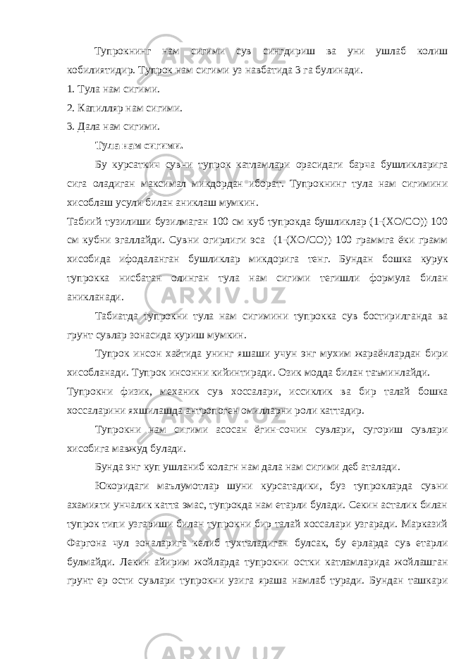 Тупрокнинг нам сигими сув сингдириш ва уни ушлаб колиш кобилиятидир. Тупрок нам сигими уз навбатида 3 га булинади. 1. Тула нам сигими. 2. Капилляр нам сигими. 3. Дала нам сигими. Тула нам сигими. Бу курсаткич сувни тупрок катламлари орасидаги барча бушликларига сига оладиган максимал микдордан иборат. Тупрокнинг тула нам сигимини хисоблаш усули билан аниклаш мумкин. Табиий тузилиши бузилмаган 100 см куб тупрокда бушликлар (1-(ХО/СО)) 100 см кубни эгаллайди. Сувни огирлиги эса (1-(ХО/СО)) 100 граммга ёки грамм хисобида ифодаланган бушликлар микдорига тенг. Бундан бошка курук тупрокка нисбатан олинган тула нам сигими тегишли формула билан аникланади. Табиатда тупрокни тула нам сигимини тупрокка сув бостирилганда ва грунт сувлар зонасида куриш мумкин. Тупрок инсон хаётида унинг яшаши учун энг мухим жараёнлардан бири хисобланади. Тупрок инсонни кийинтиради. Озик модда билан таъминлайди. Тупрокни физик, механик сув хоссалари, иссиклик ва бир талай бошка хоссаларини яхшилашда антропоген омилларни роли каттадир. Тупрокни нам сигими асосан ёгин-сочин сувлари, сугориш сувлари хисобига мавжуд булади. Бунда энг куп ушланиб колагн нам дала нам сигими деб аталади. Юкоридаги маълумотлар шуни курсатадики, буз тупрокларда сувни ахамияти унчалик катта эмас, тупрокда нам етарли булади. Секин асталик билан тупрок типи узгариши билан тупрокни бир талай хоссалари узгаради. Марказий Фаргона чул зоналарига келиб тухталадиган булсак, бу ерларда сув етарли булмайди. Лекин айирим жойларда тупрокни остки катламларида жойлашган грунт ер ости сувлари тупрокни узига яраша намлаб туради. Бундан ташкари 