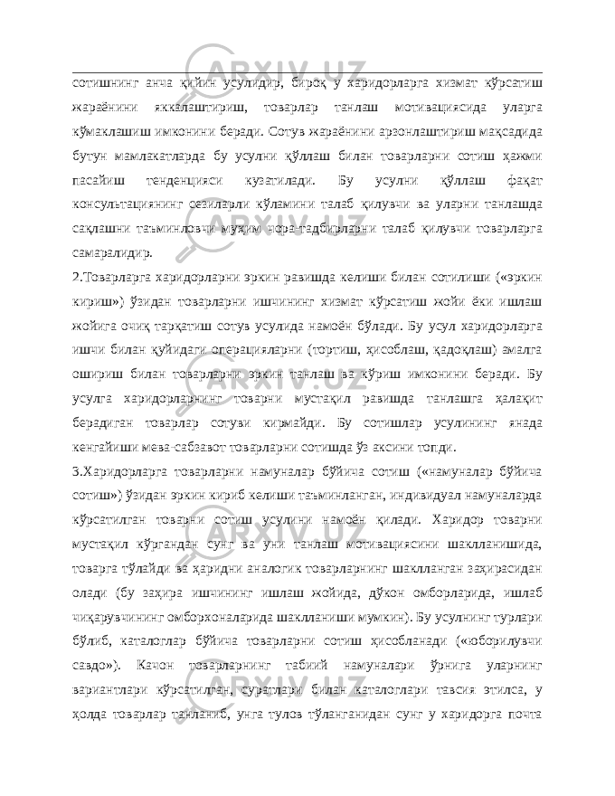 сотишнинг анча қийин усулидир, бироқ у харидорларга хизмат кўрсатиш жараёнини яккалаштириш, товарлар танлаш мотивациясида уларга кўмаклашиш имконини беради. Сотув жараёнини арзонлаштириш мақсадида бутун мамлакатларда бу усулни қўллаш билан товарларни сотиш ҳажми пасайиш тенденцияси кузатилади. Бу усулни қўллаш фақат консультациянинг сезиларли кўламини талаб қилувчи ва уларни танлашда сақлашни таъминловчи муҳим чора-тадбирларни талаб қилувчи товарларга самаралидир. 2.Товарларга харидорларни эркин равишда келиши билан сотилиши («эркин кириш») ўзидан товарларни ишчининг хизмат кўрсатиш жойи ёки ишлаш жойига очиқ тарқатиш сотув усулида намоён бўлади. Бу усул харидорларга ишчи билан қуйидаги операцияларни (тортиш, ҳисоблаш, қадоқлаш) амалга ошириш билан товарларни эркин танлаш ва кўриш имконини беради. Бу усулга харидорларнинг товарни мустақил равишда танлашга ҳалақит берадиган товарлар сотуви кирмайди. Бу сотишлар усулининг янада кенгайиши мева-сабзавот товарларни сотишда ўз аксини топди. 3.Харидорларга товарларни намуналар бўйича сотиш («намуналар бўйича сотиш») ўзидан эркин кириб келиши таъминланган, индивидуал намуналарда кўрсатилган товарни сотиш усулини намоён қилади. Харидор товарни мустақил кўргандан сунг ва уни танлаш мотивациясини шаклланишида, товарга тўлайди ва ҳаридни аналогик товарларнинг шаклланган заҳирасидан олади (бу заҳира ишчининг ишлаш жойида, дўкон омборларида, ишлаб чиқарувчининг омборхоналарида шаклланиши мумкин). Бу усулнинг турлари бўлиб, каталоглар бўйича товарларни сотиш ҳисобланади («юборилувчи савдо»). Качон товарларнинг табиий намуналари ўрнига уларнинг вариантлари кўрсатилган, суратлари билан каталоглари тавсия этилса, у ҳолда товарлар танланиб, унга тулов тўланганидан сунг у харидорга почта 