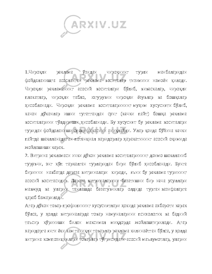 1.Чироқли реклама ўзидан чироқнинг турли манбаларидан фойдаланишга асосланган реклама воситалар тизимини намоён қилади. Чироқли рекламанинг асосий воситалари бўлиб, вивескалар, чироқли плакатлар, чироқли табло, югурувчи чироқли ёзувлар ва бошқалар ҳисобланади. Чироқли реклама воситаларининг муҳим хусусияти бўлиб, качон дўконлар ишни тугатгандан сунг (кечки пайт) бошқа реклама воситаларини тўлдириши ҳисобланади. Бу хусусият бу реклама воситалари туридан фойдаланиши спецификасини аниқлайди. Улар қоида бўйича кечки пайтда шаклланадиган потенциал харидорлар ҳаракатининг асосий оқимида жойлашиши керак. 2. Витрина рекламаси ички дўкон реклама воситаларининг доимо шаклланиб турувчи, энг кўп таркалган турларидан бири бўлиб ҳисобланади. Бунга биринчи навбатда дераза витриналари киради, яъни бу реклама турининг асосий воситасидир. Дераза витриналарини безатишни бир неча усуллари мавжуд ва уларни танлашда безатувчилар олдида турган вазифаларга қараб бажарилади. Агар дўкон товар профилининг хусусиятлари ҳакида реклама ахбороти керак бўлса, у ҳолда витриналарда товар намуналарини психологик ва бадиий таъсир кўриниши билан максимал миқдорда жойлаштирилади. Агар харидорга янги ёки кам таниқли товарлар реклама килинаётган бўлса, у ҳолда витрина композициялари товарлар тўғрисидаги асосий маълумотлар, уларни 