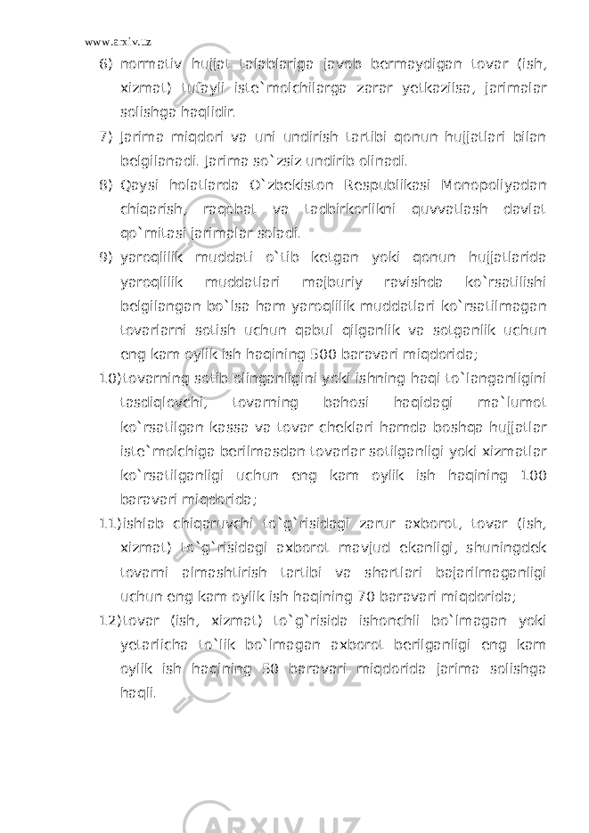 www.arxiv.uz 6) normativ hujjat talablariga javob bermaydigan tovar (ish, xizmat) tufayli iste`molchilarga zarar yetkazilsa, jarimalar solishga haqlidir. 7) Jarima miqdori va uni undirish tartibi qonun hujjatlari bilan belgilanadi. Jarima so`zsiz undirib olinadi. 8) Qaysi holatlarda O`zbekiston Respublikasi Monopoliyadan chiqarish, raqobat va tadbirkorlikni quvvatlash davlat qo`mitasi jarimalar soladi. 9) yaroqlilik muddati o`tib ketgan yoki qonun hujjatlarida yaroqlilik muddatlari majburiy ravishda ko`rsatilishi belgilangan bo`lsa ham yaroqlilik muddatlari ko`rsatilmagan tovarlarni sotish uchun qabul qilganlik va sotganlik uchun eng kam oylik ish haqining 500 baravari miqdorida; 10) tovarning sotib olinganligini yoki ishning haqi to`langanligini tasdiqlovchi, tovarning bahosi haqidagi ma`lumot ko`rsatilgan kassa va tovar cheklari hamda boshqa hujjatlar iste`molchiga berilmasdan tovarlar sotilganligi yoki xizmatlar ko`rsatilganligi uchun eng kam oylik ish haqining 100 baravari miqdorida; 11) ishlab chiqaruvchi to`g`risidagi zarur axborot, tovar (ish, xizmat) to`g`risidagi axborot mavjud ekanligi, shuningdek tovarni almashtirish tartibi va shartlari bajarilmaganligi uchun eng kam oylik ish haqining 70 baravari miqdorida; 12) tovar (ish, xizmat) to`g`risida ishonchli bo`lmagan yoki yetarlicha to`lik bo`lmagan axborot berilganligi eng kam oylik ish haqining 50 baravari miqdorida jarima solishga haqli. 