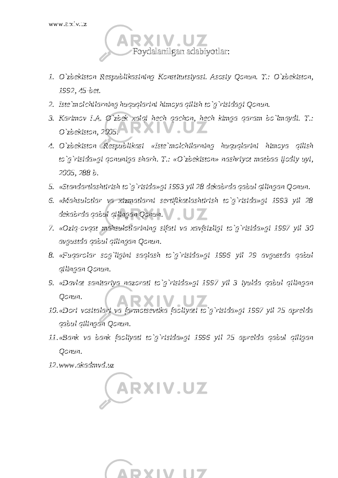 www.arxiv.uz Foydalanilgan adabiyotlar : 1. O`zbekiston Respublikasining Konstitutsiyasi. Asosiy Qonun. T.: O`zbekiston, 1992, 45-bet. 2. Iste`molchilarning huquqlarini himoya qilish to`g`risidagi Qonun. 3. Karimov I.A. O`zbek xalqi hech qachon, hech kimga qaram bo`lmaydi. T.: O`zbekiston, 2005. 4. O`zbekiston Respublikasi «Iste`molchilarning huquqlarini himoya qilish to`g`risida»gi qonuniga sharh. T.: «O`zbekiston» nashriyot matbaa ijodiy uyi, 2005, 288 b. 5. «Standartlashtirish to`g`risida»gi 1993 yil 28 dekabrda qabul qilingan Qonun. 6. «Mahsulotlar va xizmatlarni sertifikatlashtirish to`g`risida»gi 1993 yil 28 dekabrda qabul qilingan Qonun. 7. «Oziq-ovqat mahsulotlarining sifati va xavfsizligi to`g`risida»gi 1997 yil 30 avgustda qabul qilingan Qonun. 8. «Fuqarolar sog`ligini saqlash to`g`risida»gi 1996 yil 29 avgustda qabul qilingan Qonun. 9. «Davlat sanitariya nazorati to`g`risida»gi 1997 yil 3 iyulda qabul qilingan Qonun. 10. «Dori vositalari va farmotsevtika faoliyati to`g`risida»gi 1997 yil 25 aprelda qabul qilingan Qonun. 11. «Bank va bank faoliyati to`g`risida»gi 1996 yil 25 aprelda qabul qiligan Qonun. 12. www.akadmvd.uz 