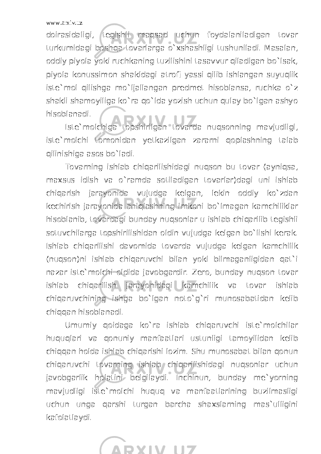 www.arxiv.uz doirasidaligi, tegishli maqsad uchun foydalaniladigan tovar turkumidagi boshqa tovarlarga o`xshashligi tushuniladi. Masalan, oddiy piyola yoki ruchkaning tuzilishini tasavvur qiladigan bo`lsak, piyola konussimon shakldagi atrofi yassi qilib ishlangan suyuqlik iste`mol qilishga mo`ljallangan predmet hisoblansa, ruchka o`z shakli shamoyiliga ko`ra qo`lda yozish uchun qulay bo`lgan ashyo hisoblanadi. Iste`molchiga topshirilgan tovarda nuqsonning mavjudligi, iste`molchi tomonidan yetkazilgan zararni qoplashning talab qilinishiga asos bo`ladi. Tovarning ishlab chiqarilishidagi nuqson bu tovar (ayniqsa, maxsus idish va o`ramda sotiladigan tovarlar)dagi uni ishlab chiqarish jarayonida vujudga kelgan, lekin oddiy ko`zdan kechirish jarayonida aniqlashning imkoni bo`lmagan kamchiliklar hisoblanib, tovardagi bunday nuqsonlar u ishlab chiqarilib tegishli sotuvchilarga topshirilishidan oldin vujudga kelgan bo`lishi kerak. Ishlab chiqarilishi davomida tovarda vujudga kelgan kamchilik (nuqson)ni ishlab chiqaruvchi bilan yoki bilmaganligidan qat`i nazar iste`molchi oldida javobgardir. Zero, bunday nuqson tovar ishlab chiqarilish jarayonidagi kamchilik va tovar ishlab chiqaruvchining ishga bo`lgan noto`g`ri munosabatidan kelib chiqqan hisoblanadi. Umumiy qoidaga ko`ra ishlab chiqaruvchi iste`molchilar huquqlari va qonuniy manfaatlari ustunligi tamoyilidan kelib chiqqan holda ishlab chiqarishi lozim. Shu munosabat bilan qonun chiqaruvchi tovarning ishlab chiqarilishidagi nuqsonlar uchun javobgarlik holatini belgilaydi. Inchinun, bunday me`yorning mavjudligi iste`molchi huquq va manfaatlarining buzilmasligi uchun unga qarshi turgan barcha shaxslarning mas`ulligini kafolatlaydi. 