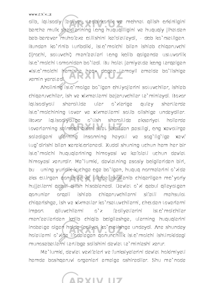 www.arxiv.uz olib, iqtisodiy faoliyat, tadbirkorlik va mehnat qilish erkinligini barcha mulk shakllarining teng huquqliligini va huquqiy jihatdan bab-baravar muhofaza etilishini kafolatlaydi, - deb ko`rsatilgan. Bundan ko`rinib turibdiki, iste`molchi bilan ishlab chiqaruvchi (ijrochi, sotuvchi) manfaatlari teng kelib qolganda ustuvorlik iste`molchi tomonidan bo`ladi. Bu holat jamiyatda keng tarqalgan «iste`molchi hamisha haq» degan tamoyil amalda bo`lishiga zamin yaratadi. Aholining iste`molga bo`lgan ehtiyojlarini sotuvchilar, ishlab chiqaruvchilar, ish va xizmatlarni bajaruvchilar ta`minlaydi. Bozor iqtisodiyoti sharoitida ular o`zlariga qulay shartlarda iste`molchining tovar va xizmatlarni sotib olishiga undaydilar. Bozor iqtisodiyotiga o`tish sharoitida aksariyat hollarda tovarlarning salmoqli qismi sifat jihatidan pastligi, eng xavotirga soladigani ularning insonning hayoti va sog`lig`iga xavf tug`dirishi bilan xarakterlanadi. Xuddi shuning uchun ham har bir iste`molchi huquqlarining himoyasi va kafolati uchun davlat himoyasi zarurdir. Ma`lumki, davlatning asosiy belgilaridan biri, bu – uning yuridik kuchga ega bo`lgan, huquq normalarini o`zida aks ettirgan qonunlar va ularga asoslanib chiqarilgan me`yoriy hujjatlarni qabul qilish hisoblanadi. Davlat o`zi qabul qilayotgan qonunlar orqali ishlab chiqaruvchilarni sifatli mahsulot chiqarishga, ish va xizmatlar ko`rsatuvchilarni, chetdan tovarlarni import qiluvchilarni o`z faoliyatlarini iste`molchilar manfaatlaridan kelib chiqib belgilashga, ularning huquqlarini inobatga olgan holda faoliyat ko`rsatishga undaydi. Ana shunday holatlarni o`zida ifodalagan qonunchilik iste`molchi ishtirokidagi munosabatlarni tartibga solishini davlat ta`minlashi zarur. Ma`lumki, davlat vazifalari va funksiyalarini davlat hokimiyati hamda boshqaruvi organlari amalga oshiradilar. Shu ma`noda 