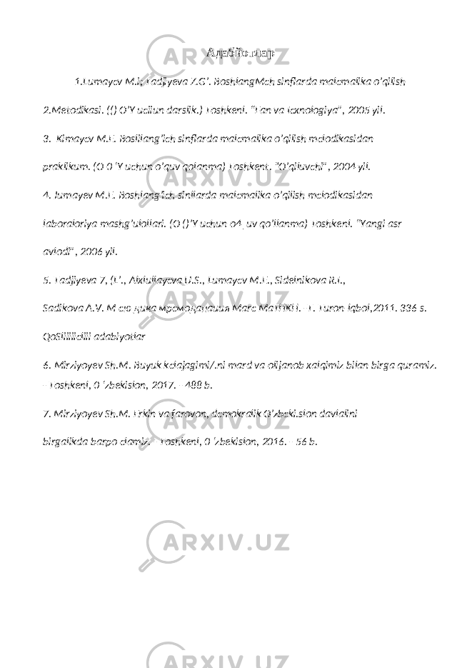 Адабйотлар 1.Lumaycv M.i; Tadjiyeva Z.G’. BoshlangMch sinflarda malcmalika o’qilish 2.Metodikasi. (() O’Y uciiun darslik.) Toshkenl. “Fan va Icxnologiya”, 2005 yil. 3. Kimaycv M.E. Boslilang’ich sinflarda malcmalika o’qilish mclodikasidan praklikum. (O 0 ‘Y uchun o’quv qolanma) Toshkent. &#34;O’qiluvchi”, 2004 yil. 4. Jumayev M.E. Boshlang’ich sinllarda malcmalika o’qilish mclodikasidan laboraloriya mashg’ulollari. (O ()’Y uchun o4|uv qo’llanma) Toshkenl. “Yangi asr avlodi”, 2006 yil. 5. Tadjiyeva 7, (L’., Alxlullaycva U.S., Lumaycv M.E., Sidelnikova R.I., Sadikova A.V. М сю дика мрсмоданаиия Marc MaTHKH. -T. Turon-lqbol,2011. 336 s. QoSliiiiicliii adabiyotlar 6. Mirziyoyev Sh.M. Buyuk kclajagimi/.ni mard va olijanob xalqimiz bilan birga quramiz. - Toshkenl, 0 ‘zbekislon, 2017. - 488 b. 7. Mirziyoyev Sh.M. Erkin va farovon, dcmokralik O’zbcki.slon davlalini birgalikda barpo clamiz. - Toshkenl, 0 ‘zbekislon, 2016. - 56 b. 