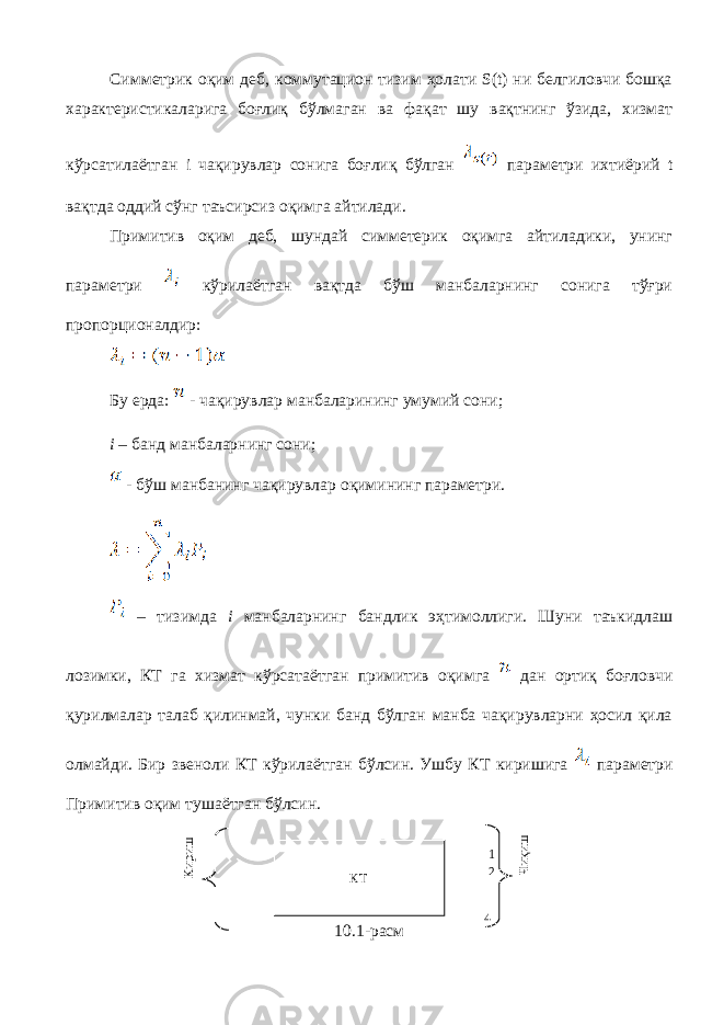 Симметрик оқим деб, коммутацион тизим ҳолати S(t) ни белгиловчи бошқа характеристикаларига боғлиқ бўлмаган ва фақат шу вақтнинг ўзида, хизмат кўрсатилаётган i чақирувлар сонига боғлиқ бўлган параметри ихтиёрий t вақтда оддий сўнг таъсирсиз оқимга айтилади. Примитив оқим деб, шундай симметерик оқимга айтиладики, унинг параметри кўрилаётган вақтда бўш манбаларнинг сонига тўғри пропорционалдир: Бу ерда: - чақирувлар манбаларининг умумий сони; i – банд манбаларнинг сони; - бўш манбанинг чақирувлар оқимининг параметри. – тизимда i манбаларнинг бандлик эҳтимоллиги. Шуни таъкидлаш лозимки, КТ га хизмат кўрсатаётган примитив оқимга дан ортиқ боғловчи қурилмалар талаб қилинмай, чунки банд бўлган манба чақирувларни ҳосил қила олмайди. Бир звеноли КТ кўрилаётган бўлсин. Ушбу КТ киришига параметри Примитив оқим тушаётган бўлсин. 10.1 -расмКТКириш Чиқиш 1 2 4 