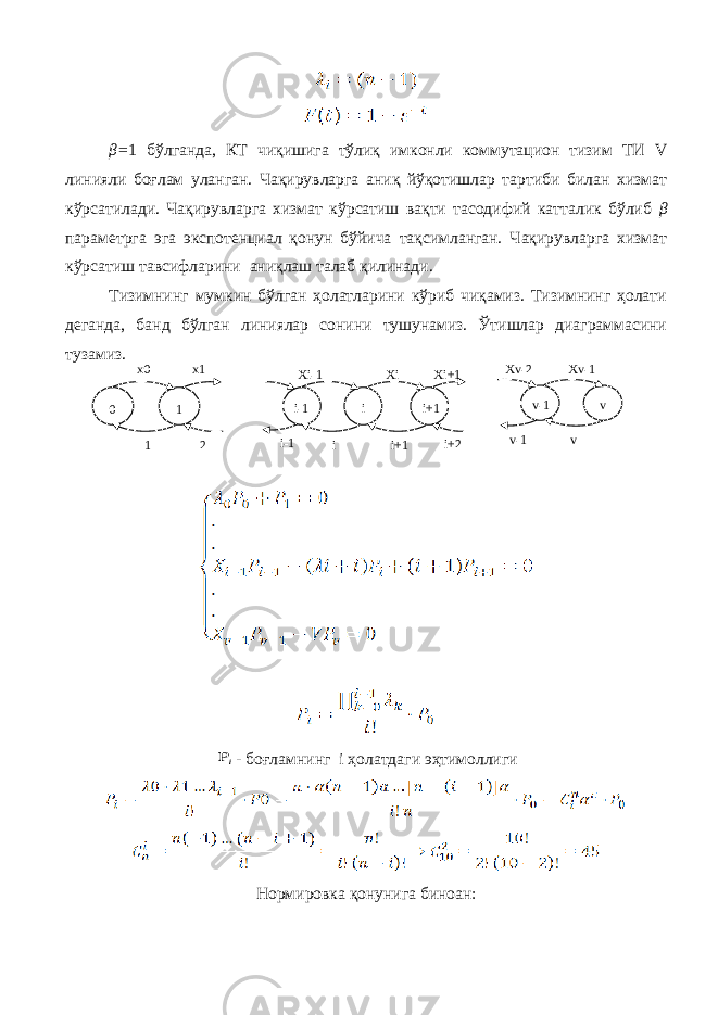 β = 1 бўлганда, КТ чиқишига тўлиқ имконли коммутацион тизим ТИ V линияли боғлам уланган. Чақирувларга аниқ йўқотишлар тартиби билан хизмат кўрсатилади. Чақирувларга хизмат кўрсатиш вақти тасодифий катталик бўлиб β параметрга эга экспотенциал қонун бўйича тақсимланган. Чақирувларга хизмат кўрсатиш тавсифларини аниқлаш талаб қилинади. Тизимнинг мумкин бўлган ҳолатларини кўриб чиқамиз. Тизимнинг ҳолати деганда, банд бўлган линиялар сонини тушунамиз. Ўтишлар диаграммасини тузамиз.i - боғламнинг i ҳолатдаги эҳтимоллиги Нормировка қонунига биноан:0 x1 1 1x0 2 Xi-1 i-1 i-1 i i Xi i+1 i+1 Xi+1 i+2 Xv-2 Xv-1 v-1 v-1 v v 