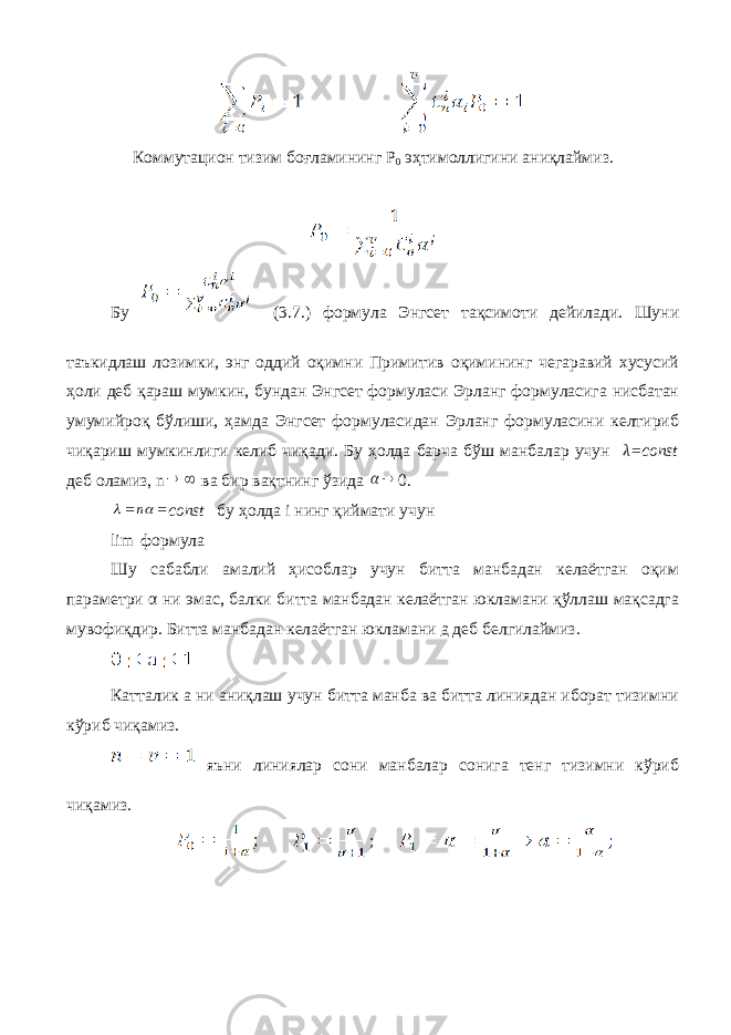 Коммутацион тизим боғламининг Р 0 эҳтимоллигини аниқлаймиз. Бу (3.7.) формула Энгсет тақсимоти дейилади. Шуни таъкидлаш лозимки, энг оддий оқимни Примитив оқимининг чегаравий хусусий ҳоли деб қараш мумкин, бундан Энгсет формуласи Эрланг формуласига нисбатан умумийроқ бўлиши, ҳамда Энгсет формуласидан Эрланг формуласини келтириб чиқариш мумкинлиги келиб чиқади. Бу ҳолда барча бўш манбалар учун λ=const деб оламиз, n  ва бир вақтнинг ўзида   0.     n const бу ҳолда i нинг қиймати учун lim формула Шу сабабли амалий ҳисоблар учун битта манбадан келаётган оқим параметри α ни эмас, балки битта манбадан келаётган юкламани қўллаш мақсадга мувофиқдир. Битта манбадан келаётган юкламани а деб белгилаймиз. Катталик а ни аниқлаш учун битта манба ва битта линиядан иборат тизимни кўриб чиқамиз. яъни линиялар сони манбалар сонига тенг тизимни кўриб чиқамиз. 