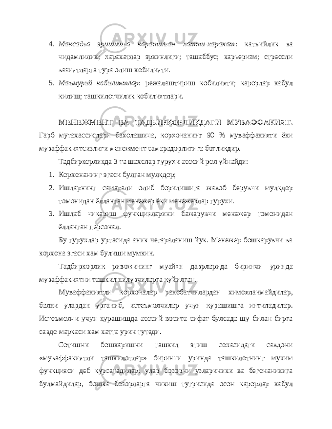 4. Максадга эришишга каратилган хатти-харакат : катъийлик ва чидамлилик; харакатлар эркинлиги; ташаббус; карьеризм; стрессли вазиятларга тура олиш кобилияти. 5. Маъмурий кобилиятлар : режалаштириш кобилияти; карорлар кабул килиш; ташкилотчилик кобилиятлари. МЕНЕЖМЕНТ ВА ТАДБИРКОРЛИКДАГИ МУВАФФАКИЯТ. Гарб мутахассислари бахолашича, корхонанинг 90 % муваффакияти ёки муваффакиятсизлиги менежмент самарадорлигига богликдир. Тадбиркорликда 3 та шахслар гурухи асосий рол уйнайди: 1. Корхонанинг эгаси булган мулкдор; 2. Ишларнинг самарали олиб борилишига жавоб берувчи мулкдор томонидан ёлланган менежер ёки менежерлар гурухи. 3. Ишлаб чикариш функцияларини бажарувчи менежер томонидан ёлланган персонал. Бу гурухлар уртасида аник чегараланиш йук. Менежер бошкарувчи ва корхона эгаси хам булиши мумкин. Тадбиркорлик ривожининг муайян даврларида биринчи уринда муваффакиятни ташкил килувчиларга куйилган. Муваффакиятли корхоналар ракобатчилардан химояланмайдилар, балки улардан урганиб, истеъмолчилар учун курашишга интиладилар. Истеъмолчи учун курашишда асосий восита сифат булсада шу билан бирга савдо маркаси хам катта урин тутади. Сотишни бошкаришни ташкил этиш сохасидаги савдони «муваффакиятли ташкилотлар» биринчи уринда ташкилотнинг мухим функцияси деб курсатадилар: улар бозорни узлариники ва бегонаникига булмайдилар, бошка бозорларга чикиш тугрисида осон карорлар кабул 