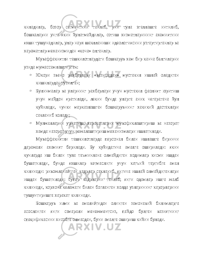 киладилар, бозор сегментини танлаб, уни тула эгаллашга интилиб, бошкаларни унга якин йулатмайдилар, сотиш хизматларининг ахамиятини яхши тушунадилар, улар нарх шаклланиши идеологиясини узгартирганлар ва харажатлар механизмидан «коча» олганлар. Муваффакиятли ташкилотлардаги бошкарув хам бир канча белгиларни узида мужассамлаштирган:  Юкори звено рахбарлари «вазифадан» мустакил ишлай оладиган кишилардан тузилган;  Булинмалар ва уларнинг рахбарлари учун мустакил фаолият юритиш учун майдон яратилади, лекин бунда уларга аник чегарагача йул куйилади, чунки марказлашган бошкарувнинг хакикий дастаклари сакланиб колади;  Мулжалларни урнатиш, харакатларни мувофиклаштириш ва назорат хамда назорат учун режалаштириш механизмлари ишлатилади. Муваффакиятли ташкилотларда персонал билан ишлашга биринчи даражали ахамият берилади. Бу куйидагича амалга оширилади: якин кунларда иш билан тула таъминлана олмайдиган ходимлар кисми ишдан бушатилади, бунда яхшилар кетмаслиги учун катъий тартибга амал килинади: ривожланаётган кадрлар сакланиб, янгича ишлай олмайдиганлари ишдан бушатилади: супер кадрларни танлаб, янги одамлар ишга жалб килинади, корхона келажаги билан богланган холда узларининг карорларини тушунтиришга харакат килинади. Бошкарув илми ва амалиётидан олинган замонавий билимларга асосланган янги самарали менежментсиз, пайдо булган вазиятнинг спецификасини хисобга олмасдан, буни амалга ошириш кийин булади. 