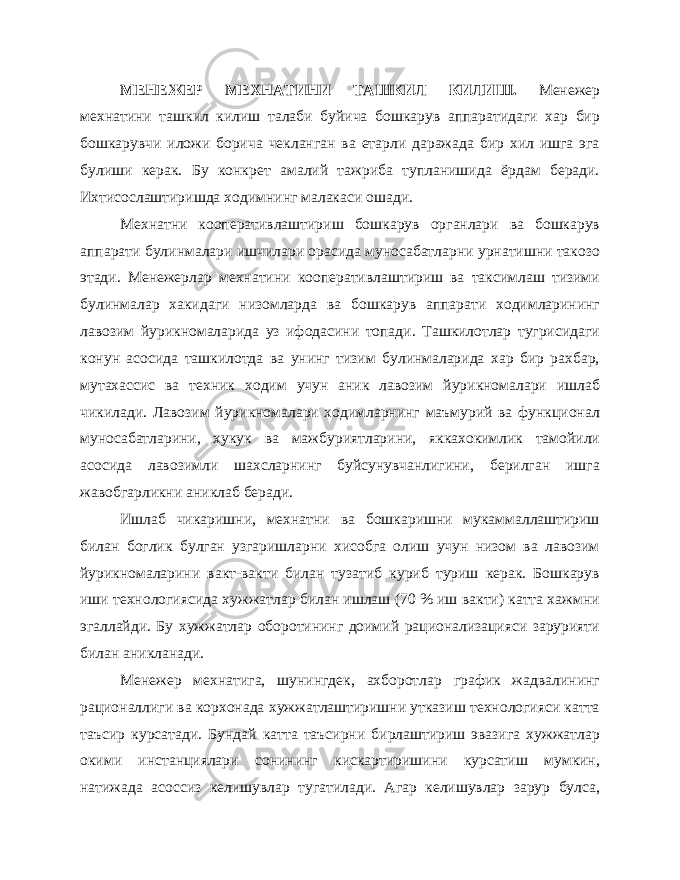 МЕНЕЖЕР МЕХНАТИНИ ТАШКИЛ КИЛИШ. Менежер мехнатини ташкил килиш талаби буйича бошкарув аппаратидаги хар бир бошкарувчи иложи борича чекланган ва етарли даражада бир хил ишга эга булиши керак. Бу конкрет амалий тажриба тупланишида ёрдам беради. Ихтисослаштиришда ходимнинг малакаси ошади. Мехнатни кооперативлаштириш бошкарув органлари ва бошкарув аппарати булинмалари ишчилари орасида муносабатларни урнатишни такозо этади. Менежерлар мехнатини кооперативлаштириш ва таксимлаш тизими булинмалар хакидаги низомларда ва бошкарув аппарати ходимларининг лавозим йурикномаларида уз ифодасини топади. Ташкилотлар тугрисидаги конун асосида ташкилотда ва унинг тизим булинмаларида хар бир рахбар, мутахассис ва техник ходим учун аник лавозим йурикномалари ишлаб чикилади. Лавозим йурикномалари ходимларнинг маъмурий ва функционал муносабатларини, хукук ва мажбуриятларини, яккахокимлик тамойили асосида лавозимли шахсларнинг буйсунувчанлигини, берилган ишга жавобгарликни аниклаб беради. Ишлаб чикаришни, мехнатни ва бошкаришни мукаммаллаштириш билан боглик булган узгаришларни хисобга олиш учун низом ва лавозим йурикномаларини вакт-вакти билан тузатиб куриб туриш керак. Бошкарув иши технологиясида хужжатлар билан ишлаш (70 % иш вакти) катта хажмни эгаллайди. Бу хужжатлар оборотининг доимий рационализацияси зарурияти билан аникланади. Менежер мехнатига, шунингдек, ахборотлар график жадвалининг рационаллиги ва корхонада хужжатлаштиришни утказиш технологияси катта таъсир курсатади. Бундай катта таъсирни бирлаштириш эвазига хужжатлар окими инстанциялари сонининг кискартиришини курсатиш мумкин, натижада асоссиз келишувлар тугатилади. Агар келишувлар зарур булса, 