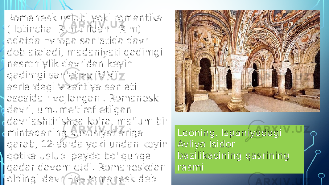 Leoning, Ispaniyadagi Avliyo Isidor bazilikasining qasrining rasmiRomanesk uslubi yoki romantika ( lotincha Rim tilidan - Rim) odatda Evropa san&#39;atida davr deb ataladi, madaniyati qadimgi nasroniylik davridan keyin qadimgi san&#39;at va IV-VII asrlardagi Vizantiya san&#39;ati asosida rivojlangan . Romanesk davri, umume&#39;tirof etilgan davrlashtirishga ko&#39;ra, ma&#39;lum bir mintaqaning xususiyatlariga qarab, 12-asrda yoki undan keyin gotika uslubi paydo bo&#39;lgunga qadar davom etdi. Romaneskdan oldingi davr Pre-Romanesk deb nomlanadi . 