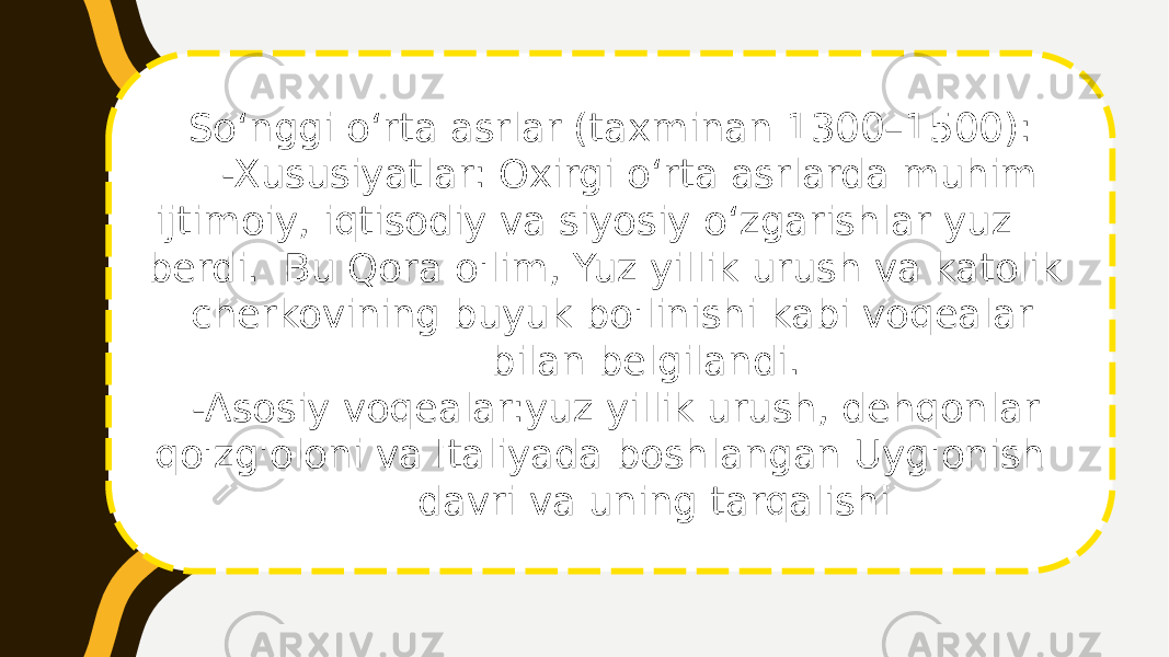 Soʻnggi oʻrta asrlar (taxminan 1300–1500): -Xususiyatlar: Oxirgi oʻrta asrlarda muhim ijtimoiy, iqtisodiy va siyosiy oʻzgarishlar yuz berdi. Bu Qora o&#39;lim, Yuz yillik urush va katolik cherkovining buyuk bo&#39;linishi kabi voqealar bilan belgilandi. -Asosiy voqealar:yuz yillik urush, dehqonlar qo&#39;zg&#39;oloni va Italiyada boshlangan Uyg&#39;onish davri va uning tarqalishi 