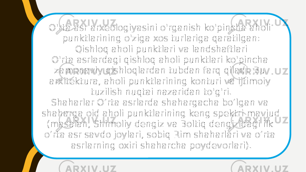 O&#39;rta asr arxeologiyasini o&#39;rganish ko&#39;pincha aholi punktlarining o&#39;ziga xos turlariga qaratilgan: Qishloq aholi punktlari va landshaftlari O&#39;rta asrlardagi qishloq aholi punktlari ko&#39;pincha zamonaviy qishloqlardan tubdan farq qiladi. Bu arxitektura, aholi punktlarining konturi va ijtimoiy tuzilish nuqtai nazaridan to&#39;g&#39;ri. Shaharlar Oʻrta asrlarda shahargacha boʻlgan va shaharga oid aholi punktlarining keng spektri mavjud (masalan, Shimoliy dengiz va Boltiq dengizidagi ilk oʻrta asr savdo joylari, sobiq Rim shaharlari va oʻrta asrlarning oxiri shaharcha poydevorlari). 