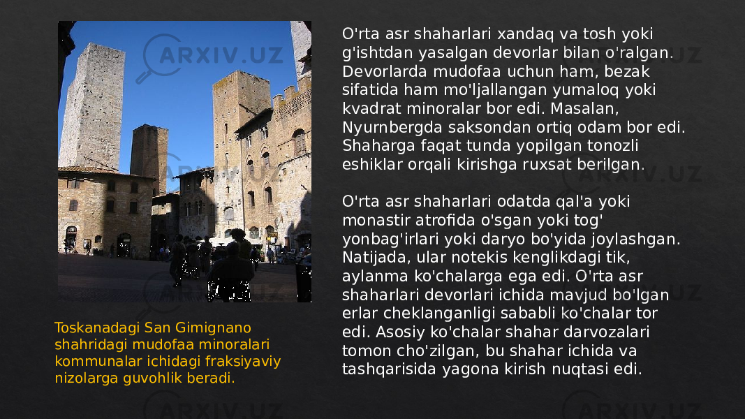 O&#39;rta asr shaharlari xandaq va tosh yoki g&#39;ishtdan yasalgan devorlar bilan o&#39;ralgan. Devorlarda mudofaa uchun ham, bezak sifatida ham mo&#39;ljallangan yumaloq yoki kvadrat minoralar bor edi. Masalan, Nyurnbergda saksondan ortiq odam bor edi. Shaharga faqat tunda yopilgan tonozli eshiklar orqali kirishga ruxsat berilgan. O&#39;rta asr shaharlari odatda qal&#39;a yoki monastir atrofida o&#39;sgan yoki tog&#39; yonbag&#39;irlari yoki daryo bo&#39;yida joylashgan. Natijada, ular notekis kenglikdagi tik, aylanma ko&#39;chalarga ega edi. O&#39;rta asr shaharlari devorlari ichida mavjud bo&#39;lgan erlar cheklanganligi sababli ko&#39;chalar tor edi. Asosiy ko&#39;chalar shahar darvozalari tomon cho&#39;zilgan, bu shahar ichida va tashqarisida yagona kirish nuqtasi edi.Toskanadagi San Gimignano shahridagi mudofaa minoralari kommunalar ichidagi fraksiyaviy nizolarga guvohlik beradi. 