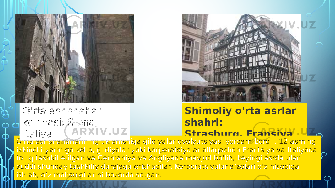 Shimoliy o&#39;rta asrlar shahri: Strasburg, Fransiya O&#39;rta asr shaharlarining tiklanishiga gildiyalar evolyutsiyasi yordam berdi . 12-asrning ikkinchi yarmiga kelib, gildiyalar yoki korporatsiyalar allaqachon Frantsiya va Italiyada to&#39;liq tashkil etilgan va Germaniya va Angliyada mavjud bo&#39;lib, keyingi asrda ular xuddi shunday tashkiliy darajaga erishadilar. Korporatsiyalar aʼzolari oʻz hisobiga ishlab, oʻz mahsulotlarini bozorda sotgan. O&#39;rta asr shahar ko&#39;chasi: Siena, Italiya 