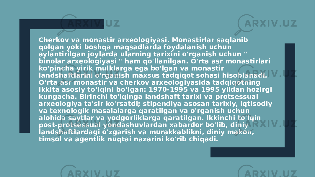 Cherkov va monastir arxeologiyasi. Monastirlar saqlanib qolgan yoki boshqa maqsadlarda foydalanish uchun aylantirilgan joylarda ularning tarixini o&#39;rganish uchun &#34; binolar arxeologiyasi &#34; ham qo&#39;llanilgan. O&#39;rta asr monastirlari ko&#39;pincha yirik mulklarga ega bo&#39;lgan va monastir landshaftlarini o&#39;rganish maxsus tadqiqot sohasi hisoblanadi. Oʻrta asr monastir va cherkov arxeologiyasida tadqiqotning ikkita asosiy toʻlqini boʻlgan: 1970-1995 va 1995 yildan hozirgi kungacha. Birinchi to&#39;lqinga landshaft tarixi va protsessual arxeologiya ta&#39;sir ko&#39;rsatdi; stipendiya asosan tarixiy, iqtisodiy va texnologik masalalarga qaratilgan va o&#39;rganish uchun alohida saytlar va yodgorliklarga qaratilgan. Ikkinchi to&#39;lqin post-protsessual yondashuvlardan xabardor bo&#39;lib, diniy landshaftlardagi o&#39;zgarish va murakkablikni, diniy makon, timsol va agentlik nuqtai nazarini ko&#39;rib chiqadi. 