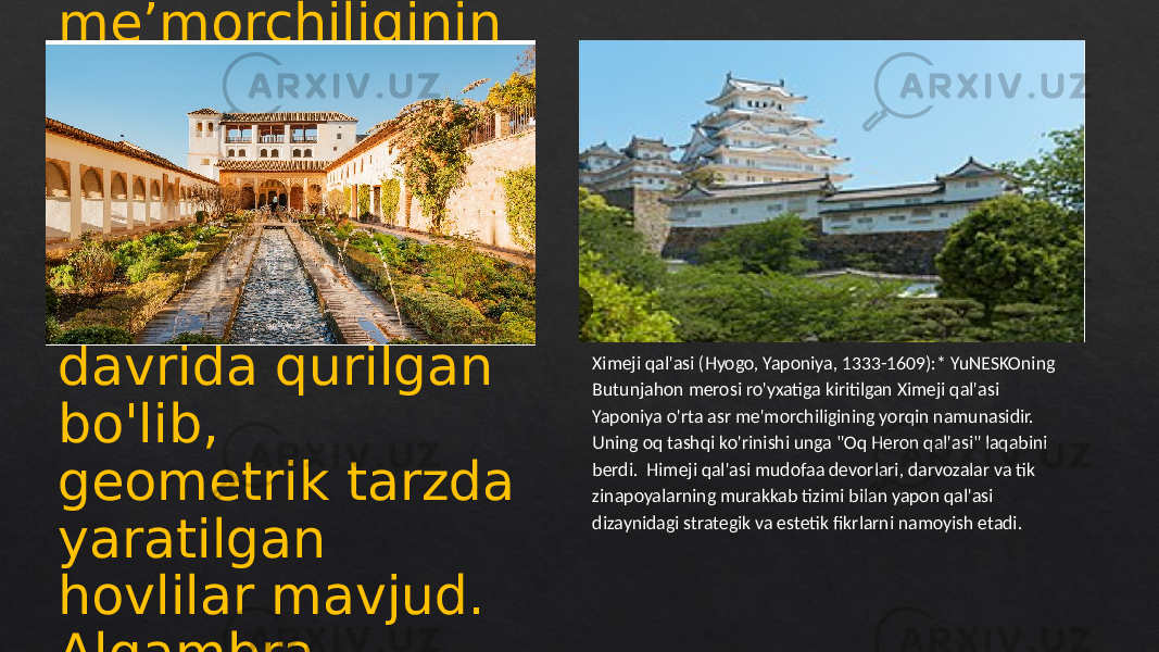 Algambra (Granada, Ispaniya, 13—14- asrlar):* Islom meʼmorchiliginin g choʻqqisi, Algambra — saroy va qalʼa majmuasi. Nasridlar sulolasi davrida qurilgan bo&#39;lib, geometrik tarzda yaratilgan hovlilar mavjud. Algambra ichidagi Nasrid saroylari o&#39;rta asrlardagi islom san&#39;ati va me&#39;morchiligi yutuqlarining timsolini namoyish etadi. Ximeji qal&#39;asi (Hyogo, Yaponiya, 1333-1609):* YuNESKOning Butunjahon merosi ro&#39;yxatiga kiritilgan Ximeji qal&#39;asi Yaponiya o&#39;rta asr me&#39;morchiligining yorqin namunasidir. Uning oq tashqi ko&#39;rinishi unga &#34;Oq Heron qal&#39;asi&#34; laqabini berdi. Himeji qal&#39;asi mudofaa devorlari, darvozalar va tik zinapoyalarning murakkab tizimi bilan yapon qal&#39;asi dizaynidagi strategik va estetik fikrlarni namoyish etadi. 37 21200B04 2C0D35 04 0F 14 37 0D 0F 44 15 16 14 1A 18 37 10 0D 04 0D 0F 1A 0C100F 13 