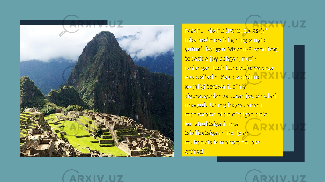 Machu-Pikchu (Peru, 15-asr):* Inka meʼmorchiligining ajoyib yutugʻi boʻlgan Machu-Pikchu togʻ tepasida joylashgan, nozik ishlangan tosh konstruksiyalarga ega qalʼadir. Saytda qishloq xo&#39;jaligi teraslari, diniy ziyoratgohlar va turar-joy binolari mavjud. Uning hayratlanarli manzaralar bilan o&#39;ralgan aniq konstruktsiyasi Inca tsivilizatsiyasining ilg&#39;or muhandislik mahoratini aks ettiradi. 