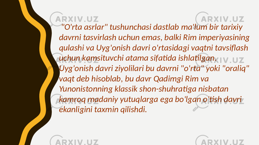  &#34;O&#39;rta asrlar&#34; tushunchasi dastlab ma&#39;lum bir tarixiy davrni tasvirlash uchun emas, balki Rim imperiyasining qulashi va Uyg&#39;onish davri o&#39;rtasidagi vaqtni tavsiflash uchun kamsituvchi atama sifatida ishlatilgan. Uyg&#39;onish davri ziyolilari bu davrni &#34;o&#39;rta&#34; yoki &#34;oraliq&#34; vaqt deb hisoblab, bu davr Qadimgi Rim va Yunonistonning klassik shon-shuhratiga nisbatan kamroq madaniy yutuqlarga ega bo&#39;lgan o&#39;tish davri ekanligini taxmin qilishdi. 