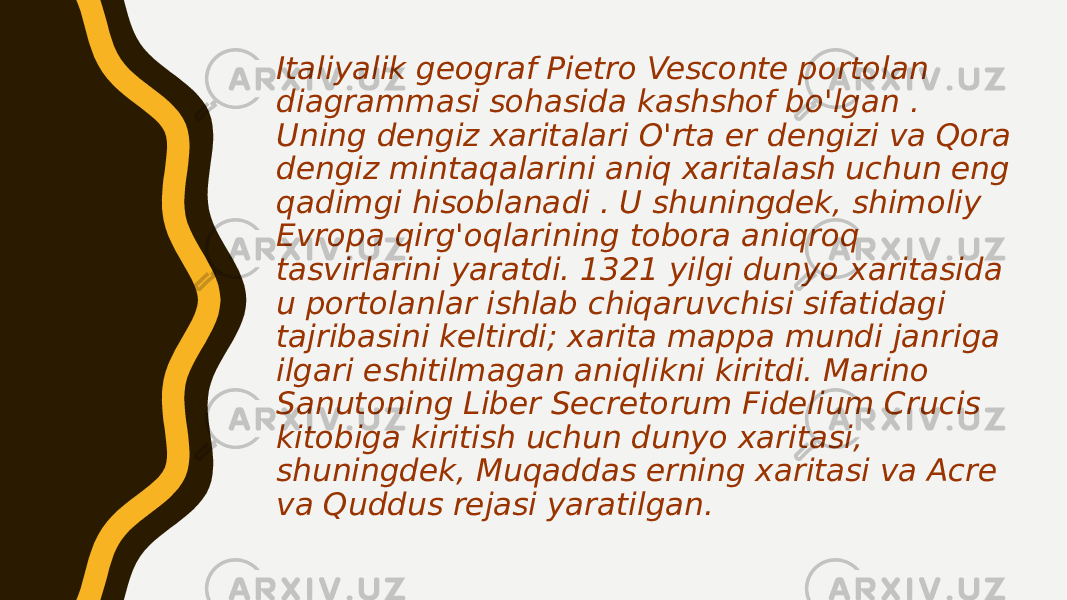 Italiyalik geograf Pietro Vesconte portolan diagrammasi sohasida kashshof bo&#39;lgan . Uning dengiz xaritalari O&#39;rta er dengizi va Qora dengiz mintaqalarini aniq xaritalash uchun eng qadimgi hisoblanadi . U shuningdek, shimoliy Evropa qirg&#39;oqlarining tobora aniqroq tasvirlarini yaratdi. 1321 yilgi dunyo xaritasida u portolanlar ishlab chiqaruvchisi sifatidagi tajribasini keltirdi; xarita mappa mundi janriga ilgari eshitilmagan aniqlikni kiritdi. Marino Sanutoning Liber Secretorum Fidelium Crucis kitobiga kiritish uchun dunyo xaritasi, shuningdek, Muqaddas erning xaritasi va Acre va Quddus rejasi yaratilgan. 