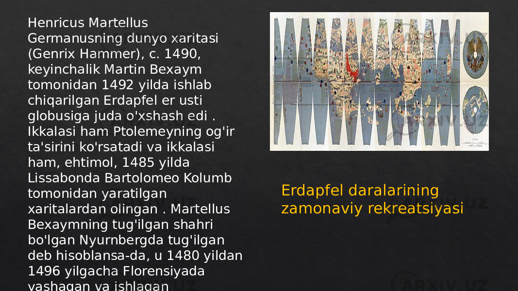 Erdapfel daralarining zamonaviy rekreatsiyasiHenricus Martellus Germanusning dunyo xaritasi (Genrix Hammer), c. 1490, keyinchalik Martin Bexaym tomonidan 1492 yilda ishlab chiqarilgan Erdapfel er usti globusiga juda o&#39;xshash edi . Ikkalasi ham Ptolemeyning og&#39;ir ta&#39;sirini ko&#39;rsatadi va ikkalasi ham, ehtimol, 1485 yilda Lissabonda Bartolomeo Kolumb tomonidan yaratilgan xaritalardan olingan . Martellus Bexaymning tug&#39;ilgan shahri bo&#39;lgan Nyurnbergda tug&#39;ilgan deb hisoblansa-da, u 1480 yildan 1496 yilgacha Florensiyada yashagan va ishlagan 